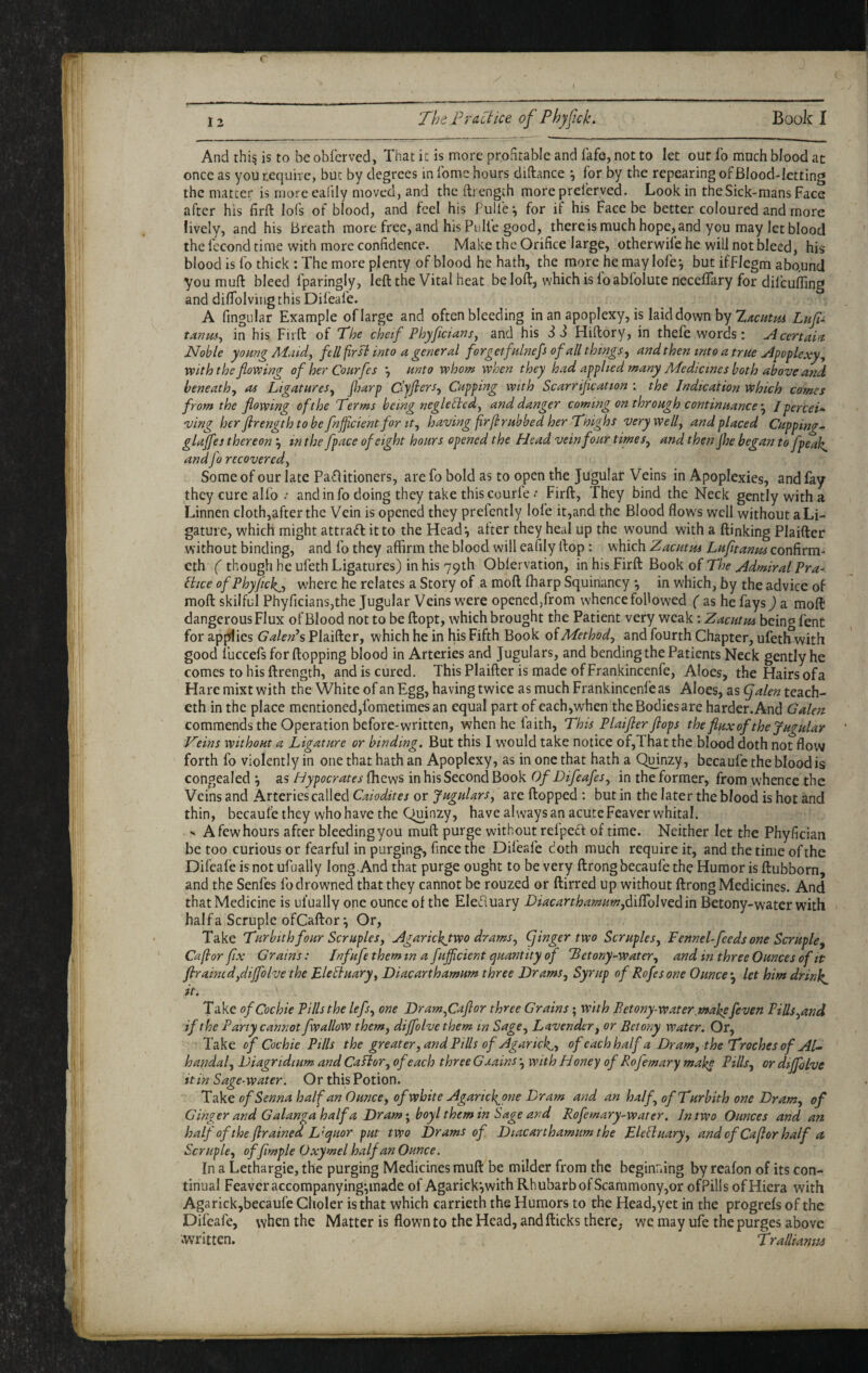 12 The Fr net ice of Phyfick, Book I And thi^ is to be obferved, That it is more profitable and fafe, not to let out lb much blood at once as you tequire, but by degrees in fome hours diftance ^ for by the repeating of Blood-letting the matter is more eafily moved, and the iti ength more preferved. Look in theSick-mans Face after his firft lofs of blood, and feel his Pulie-, for if his Face be better coloured and more lively, and his Breath more free, and his Pulfe good, there is much hope, and you may let blood the fccond time with more confidence. Make the Orifice large, otherwife he will not bleed, his blood is fo thick : The more plenty of blood he hath, the more he may lofe*, but ifFlegm abound you muft bleed fparingly, left the Vital heat be loft, which is foabfolute necelTary for dilcuffing and di/Tolving this Dileafe. A fingular Example of large and often bleeding in an apoplexy, is laid down by Lnf tAnm^ in his Firft of The chetf Phyficrans, and his 3 3 Hiftory, in thefe words: A certain Noble young Maid, fell first into a general forgetfdnefs of all things, and then into a true Apoplexy, with the flowing of her Cottrfes *, unto whom when they had applied many Medicines both above and beneath, as Ligatures, fljarp Cffiers, Cupping with Scarriflcation ; the Indication which comes from the flowing of the Terms being negletied, and danger coming on through continuanceI perceU ving her firength to be fnficientfor It, having frflrubbed her Thighs very well, and placed Cuppings glajfes thereonin the fpace of eight hours opened the Head vein four times, and thenjhe began to fpeak, andfo recovered. Some of our late Patftitioners, are fo bold as to open the Jugulaf Veins in Apoplexies, and fay they cure alfo .* and info doing they take this courle ^ Firft, They bind the Neck gently with a Linnen cloth,afterthe Vein is opened they prefently lofe it,and the Blood flows well without a Li¬ gature, which might attraft it to the Head’, after they heal up the wound with a ftinking Plaifter without binding, and fo they affirm the blood will eafily ftop: which Zacutm Lufltanm confirra- eth ( though he ufeth Ligatures) in his 79th Oblervation, in his Firft Book o( The Admiral Pra- liice ofPhyfickj) where he relates a Story of a moft ffiarp Squinancy *, in which, by the advice of moft skilful PhyficianSjthe Jugular Veins were opened,from whence followed ( as he fays^ a moft dangerous Flux of Blood not to be ftopt, which brought the Patient very weak; Zacutm being fent for applies GaleFs Plaifter, which he in his Fifth Book o( Method, and fourth Chapter, ufetliwith good fuccefs for flopping blood in Arteries and Jugulars, and bending the Patients Neck gently he comes to his ftrength, and is cured. This Plaifter is made of Frankincenfe, Aloes, the Hairs of a Hare mixt with the White of an Egg, having twice as much Frankincenfe as Aloes, as (falen teach- cth in the place mentioned,fometimes an equal part of each,when the Bodies are harder. And Galen commends the Operation before-written, when he faith. This Plaifter flops the flux of the Jugular Veins without a Ligature or binding. But this I would take notice of,That the blood doth not flow forth fo violently in one that hath an Apoplexy, as in one that hath a Quinzy, becaufe the blood is congealed •, as Hypocrates fhews in his Second Book Of Difeafes, in the former, from whence the Veins and Arteries called Caiodites or Jugulars, are flopped ; but in the later the blood is hot and thin, becaufe they who have the Quinzy, have always an acute Feaver whital.  Afewhours after bleedingyou muft purge without relpecl of time. Neither let the Phyfician be too curious or fearful in purging, fincethe Dileafe doth much require it, and the time of the Difeafe is not ufually long.And that purge ought to be very ftrong becaufe the Humor is ftubborn, and the Senfes fo drowned that they cannot be rouzed or ftirred up without ftrong Medicines. And that Medicine is ufually one ounce of the Elediuary Diacarthamum,CiTo\\t^in Betony-water with halfa Scruple ofCaftor*, Or, Take Turbith four Scruples, Agarickjwo drams, (finger two Scruples, Fennel feeds one Scruple, Caflor fx G rams: Infufe them in a fujfcient /quantity of Betony-water, and in three Ounces of it ftramed,dijfolve the FleSiuary, Diacarthamum three Drams, Syrup of Rofes one Ounce *, let him drinks it. Take ofCochie Pills the lefs, one Dram,Caflor three Grains; With Betony-water^makefeven Pills,and if the Party cannot fwallow them, dijfolve them in Sage, Lavender, or Betony water. Or, Take of Cochie Pills the greater, and Pills of Agaric^,, of each half a Dram, the Troches of Al^ handal, Diagridium and CaPior, of each three Gaains', with Honey of Rofemary make Pills, or diffolve it in Sage-water. Or this Potion. Take of Senna half an Ounce, of white Agaricl^one Dram and an half, of Turbith one Dram, of Ginger and Galanga half a Dram; boyl them in Sage and Rofemary-water. In two Ounces and an halfoftheftrainedL'quor put two Drams of Diacarthamum the EleStuary, andcfCaflorhalf a Scruple, offlmple Oxymel half an Ounce. In a Lethargic, the purging Medicines muft be milder from the beginning by reafon of its con¬ tinual Feaver accompanying^inade of Agarick‘,with Rhubarb of Scaramony,or ofPills ofHiera with Agarickjbecaufe Glioler is that which carrieth the Humors to the Head,yet in the progrefs of the Difeafe, when the Matter is flown to the Head, and flicks there, we may ufe the purges above .written. Tralliamts