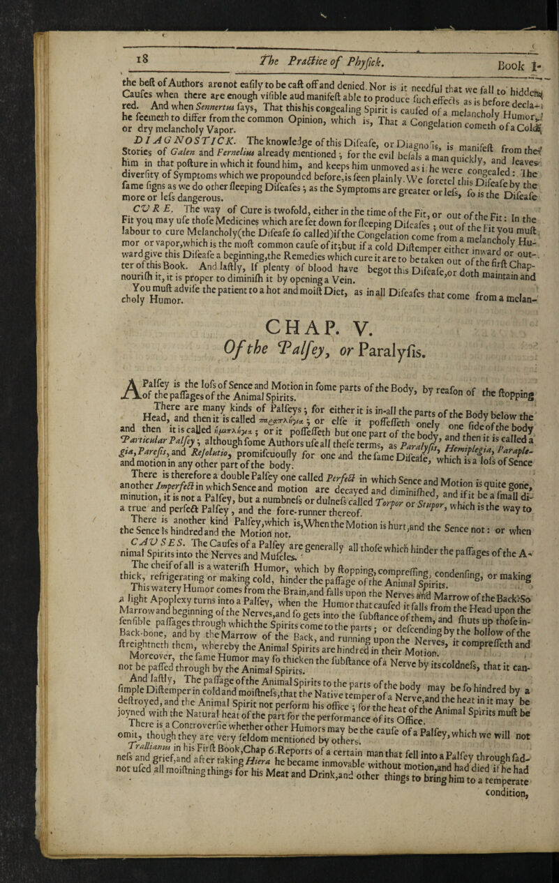 15 1 tJd rrac^ice oj I'tjyjicfi, y — ■ ■■ , _ . _ ^ beft of Authors arenot eafily tobecaft ofFand denied. Nor is it- needful rhat wp foil ^ • u-jj  Games whea there are enough vifible aud manifeft able to produce I'uch effects as is before red. And when Senmnm fays, That thishis congealing Spirit is caufed of a mrlonrK . he feemeth to differ from the common Opinion, which is That a Conoplor ‘ Y Humor,.,! or dry melancholy Vapor. ^ ^ Congelation cometh of a Coic^; DIAGNOSTICK. The knowledge of this Difeafe, or Diagnofis k r . . Stones of GaUn and Femelim already mentioned ; for the evil bcfals a man ouicklif ^and^T him in that pofturemwhKh It found him^ and keeps him unmoved as i. he we^rc con^eali Th*' diverfity of Symptoms which we propounded before,is feen plainly. We forctcl tinsT?L r u fame f.gns as we do other fleeping Difeafes i as the Symptoms are gr^ate ort^J tt ‘'’c'' more or lefs dangerous. 5 oi leis, lo is the Difeafe CVRE. The way of Cure is twofold, either in the time of the Fit or r- t . Fit you may ufe thofe Medicines which are fet down for fleeping Diicafes • out of tho r labour to cure Melancholy(the D.feafe fo called)ifthe Congelftion comeVrl a mela c^T mor or vapor,which is the moll common caufe ofit;but if a cold Dillemper eithcr^m ^ ward give this Difeafe a beginning,the Remedies which cure it are to be taLn o n ' ter of this Book. And lallly. If plenty of blood have begot this Difeafe or doth m 9^®P' nourifh it, it is proper to diminilh it by opening a Vein. ’ niaintain and cho^rHulf inall Difeafes that come fromamelan-' CHAP. V. Of the ^alfejij orParalyfis. APalfey is the lofsof Senccand Motionin fome parts of theBodv bvrerjfrt^ c n. of the paflages of the Animal Spirits. ^ ^oPping There are many kinds of Palfeys: for either it is in-all the oari-c d j i, » Head, and then it is called • or elfe it poffefleth onel ^ the Body below the and then it is called ; or it polfelTeth but one part of the bnHv TamcHlarPalfey ^ although fome Authors ufe all thefe terL, as PardJs ^ ^ £ta,Parefis, and Rejolntio^ promifeuoufly for one and the fame Difeale^ and motion in any other part of the body. ^ ^ There is therefore a double Palfey one called Perfe^ in which Senre anriivyr.-- another/;«p.r/.ffinwhichSenceand motion are decayed Td dimSe^T ^quitcgohe, minution, it is not a Palfey, but a nurabnefs or dulnefs called Torpor or Sr wflf h t a true and perfeft Palfey , and the fore-runner thereof ^ ^ ^ ^ ^ ^ nimafs^ rif L^ht Net?anfMrf^ 'h' P»%es of the A- .hi| -g Marrow and beginning of the Nerves and fo opi-s r ka ® Head upon the Back-bone, and by the Marrow of the Rack and r,irm-n« ’ the hollow of the ..r5s\i;:4rb5‘.rss“^^ *■ ““ *.1. «. dellroyed, and the Animal Spirit not perform his office i fw thehearofrhe 1? c c® joyned with the Natural heat of the part for the performance of its Office^ ^ omit, though they are very feldom mentioned by others ^ Palfey, which wc will not not ufed allmoiUningthings for his Meatand Drink,and offi condition.