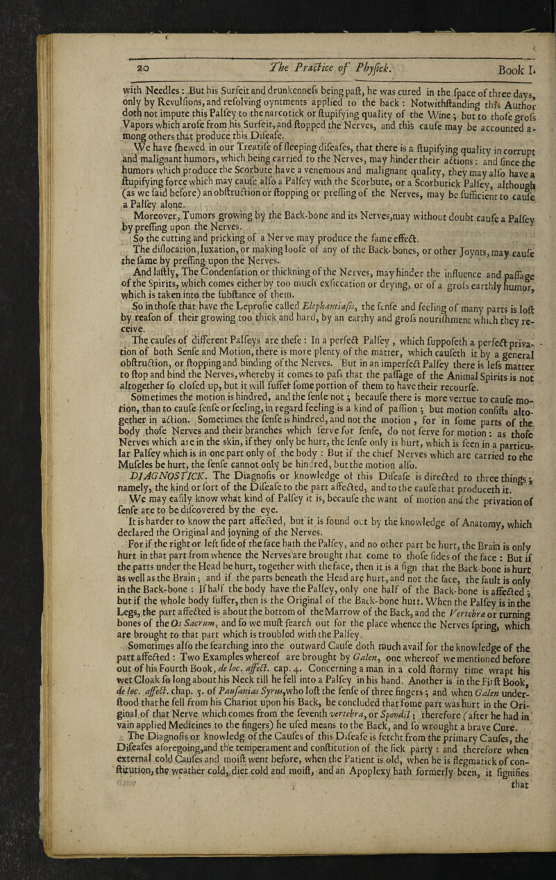 ( « with Needles: But his Surfeit and drunkennefs being paft, he was cured in the fpace of three days only by Revulfionsjandrefolvingoyntmcnts applied to the back: Notwithftanding thfs Author doth not impute this Palfey to the narcotick or ftupifying quality of the Wine ^ but to thole grofs Vapors which arofe from his Surfeit, and Hopped the Nerves, and this caufe may be accounted a- mong others that produce this Difeafe. We have (hewed in our Treatife of fleeping difeafes, that there is a ftupifying quality in corrupt and malignant humors, which being carried to the Nerves, may hinder their actions: and Gnce the humors which produce the Scorbute have a venemous and malignant quality, they may alfo have a ftupifying force which may caufe alfo a Palfey with the Scorbute, or a Scorbutick Palfey, although (as we faidbe'fore) an obftruaion or Hopping or prefling of the Nerves, may be fufflcient to Caufe a Palfey alone. Moreover, Tumors growing by the Back-bone and its Nerves,may without doubt caufe a Palfey by preflTing upon the Nerves. ^ So the cutting and pricking of a Nerve may produce the fame effect. The diflocation, luxation, or making loofc of any of the Back-bones, or other Joynts, may caufe the fame by prefllng upon the Nerves. ^ ^ And laftly, The Condenfation or thickning of the Nerves, may hinder the influence and palTage of the Spirits, which comes either by too much exficcation or drying, or of a grols earthly hurat^ which is taken into the fubftance of them. ’ So inthofe that have the Lcprofie called Elephamiafls, the ftnfe and feeling of many parts is loft by reafon of their growing too thick and hard, by an earthy and grofs nourifhment whi^h they re¬ ceive. Thecaufesof different Pal fey s arethefe: In a perfcdl Palfey, which fuppofeth a perfect priva¬ tion of both Senfe and Motion, there is more plenty of the matter, which caufeth it by a general obftruflion, or flopping and binding of the Nerves. But in an iraperfeft Palfey there is lefs matter to flop and bind the Nerves, whereby it comes to pafs that the paffage of the Animal Spirits is not altogether fo clofed up, but it will fuffet fome portion of them to have their recourfe. Sometimes the motion is hindred, and the fenle not ^ becaufe there is more vertue to caufe mo¬ tion, than to caufe fenfe or feeling, in regard feeling is a kind of paflion *, but motion confifts alto¬ gether in adlion. Sometimes the fenfe is hindred, and not the motion , for in fome parts of the body thofe Nerves and their branches which ferve for fenfe, do not ferve for motion : as thofe Nerves which are in the skin, if they only be hurt, the fenfe only is hurt, which is feen in a particu¬ lar Palfey which is in one part only of the body : But if the chief Nerves which are carried to the Mufcles be hurt, the fenfe cannot only be hindred, but the motion alfo. PJAGNOSTJCIC. The Diagnofis or knowledge ot this Difeafe is directed to three things^ namely, the kind or fort of the Difeafe to the part affe^fed, and to the caufe that produceth it. We may eafily know what kind of Palfey it is, becaufe the want of motion and the privation of fenfe are to be difeovered by the eye. It is harder to know the part affevfted, but'it is found oLt by the knowledge of Anatomy, which declared the Original and joyning of the Nerves. ’ For if the right or left fide of the face hath the Palfey, and no other part be hurt, the Brain is only hurt in that part from whence the Nerves'are brought that come to thofe fidesof the face : But if the parts under the Head be hurt, together with the face, then it is a flgn that the Back-bone is hurt as well as the Brain; and if the parts beneath the Head ar? hurt, and not the face, the fault is only in the Back-bone : If half the body have the Palfey, only one half of the Back-bone isaffeded* but if the whole body fuffer, then is the Original of the Back-bone huit. When the Palfey is in the LegSj the part affefted is about the bottom of the Marrow of the Back, and the Vertebra or turning bones of theOj- Sacrum^ and fo w'e muft fearch out for the place whence the Nerves fpring, which are brought to that part which is troubled with the Palfey. Sometimes alfo the fearching into the outward Caufe doth much avail for the knowledge of the partaffefted : Two Examples whereof are brought by Gakn^ one whereof we mentioned before out of his Fourth Book, cap. 4. Concerning a man in a cold ftormy time wrapt his wet Cloak fo long about his Neck till he fell into a Palfey in his hand. Another is in the Firft Book de loc. chap. 5. of Paufaniits Syrm^ysho loft the fenfe of three fingers ^ and when Gaien under- ftood that he fell from his Chariot upon his Back, he concluded that fome part was hurt in the Ori¬ ginal of that Nerve which comes from the feventh vertebra^ or Spondil • therefore (after he had in vain applied Medicines to the fingers) he ufed means to the Back, and fo wrought a brave Cure. , The Diagnofis or knowledg of the Caufes of this Difeafe is fetcht from the primary Caufes, the Difeafes aforegoing,and the temperament and conftitution of the fick party : and therefore when external cold Caufes and raoift went before, when the Patient is old, when he is flegmatickofeon- ftituti.on,the weather cold,, diet cold and raoift, and an Apoplexy hath formerly been, it fignifies ' ■ that