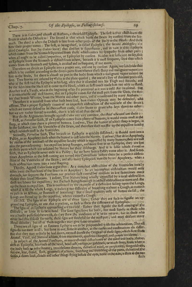 There is in GalenM ail Authors, a threefoldEpilepfie. The firft is that wtohWts tht t> • n.x-hirhfheDifeafeis.- The Tecond is that which hurti the Brain by contentTrorn the Sto¬ mach ^The third is when the Difeafe is fent from otherparts of the Body to the Head.. And thefe have their proper names: The firft, as being chief, is called the kcon^ Amiepfia ^ the tWxrdiCatafepha. But (by leave) that divifion is fuperfluous, and m vain is that .Epilepfie which comes from the Stomach leparated from thofe which comes by fympathy from other parts 5 when all ousht to be Symvathic<z, or Epikpfies by confent. Neither isitluffiaent.tofay,that an EpileprAom the Stomach IS diftina from others, becaule it is raoft frequent, finee that which .nmec: frnm thc Stomach and Spleen, is as ufual and as frequent, if not more. ^ ^ Therefore wc divide an Epilepfie into a proper one, and one by confent. Again, we fubdividethat which is bv confent according to the divers parts from whence thefe fharp and malignant vapors are fent to the^Brain, for there is almoft no part in the body from which a malignant vapor cannot he fpnr Two Stories are related bf^alen in the place quoted *, the one of a Boy of thirteen years old, who at the firft had the Epilepfie in his Leg, after that it afeended into his Tkgh and Bowclsj^ and by thc Tides into thc Neck till it came to the Head, whith at firft touch g ’ Annrher is of a Youth, who in the beginning of his Fit perceived as it was a cold Air to alce^. it is remarkable and well known, that an Epilepfie comes for the moft part from the t e mat¬ ter that breeds Worms, from the Matrix and other parts, and it is confirmed by many Aut or . Therefore it is manifeft from what hath been find, how Galens Opinion may be ® .ffirmflhatap^^^^^^ comesof an imperfeaobftruaion of the ventricle of the B am, wMch we cannot d?fend^to be^the conftant caufe, GAenicemsto grantwho lays down no other, but we are rather forced to confefs, that it is lefs ulual than the teft. are thefe * Nor do thc Arguments brought againft Gale any way convmce, the chief ^ Firft, as Fenelms faith, If an Epilepfie comes from plenty of humors, it  “f fleen at which time there is plenty of humors. I anfwer. That the humor of whicn deep V in the fubftance, not the Ventricles of the Brain, and therefore doth not ftir up the rapulfive facu ty tJo'nIfv Epilepfie is quickly diffolved, it (hould turhimoa Palfev as an Apoplexy doth when the humor is caft into the Nerves. I aniwer,That in by relfon of the weaknefs of thc expulfivc faculty which isoppreffed arefert into the partsadjoyning: but cxpullion being ftronger, an^d more JKichFmtdiia rrhofe rarts which aK ordained by Nature for their difeharge. And it is falfe iMthtLCEpdepfie never ends in a Palfey -, for we have feen a Palfey come after «• And ft me. times Apoplexies at the firft coming are turned into Convulfions before there be a pe c _ Sion of the Ventricles of the Brain i and alfo many Epilcptick men die by an Apop exy, little obftruff ion turns into a total fto'pping. , « n.* \/lntrtrIes totallv Thirdly, Asainft Galen forae argue thus: As a compleat obftruaion of the Ven y takes away the^Funaions of the Brain in an Apoplexy : So ™f ™P ^ J“'^^tnetiracs morn diminifti not deprave the Funaions .nor produce fuch convulfive motions as aie lometirac v!Zt than found Motions. 1 anfwer. That Nature being wholly otipreffed by * f doth not labour for cxpulfion i but ibe hath ftrength enough in an half obftruaion to ' uptheBraintoexpulfion. This is confirmed by the example of ^^ ^efluxion falling upon the g , which if it fill the whole Lungs, it makes great difficuky of breathing humor do fill the to pafs in an Afthma, or fhortnefe of breathing: But if fmall quantity only of humor do tall, tne Lungs are ftirred up to the expulfion, whence Cometh a Cough. - ac fionifie an an- SIGNS. Thefignsofan Epilepfie are ol three forts; Either they are fuch as g P preaching Epilepfie, or one that is prefent, or fuch as fhew the fions of an Epilepfie approaching are twolold.- Either they fignifie the firft co ,8^ Difeafe ? or fome fit to be at hand. The fame figns ferve for both, but moft ftrely n hofe who arc aaually pofleffed therewith, do they fhew the condition of it m its r , f never had this difeafe formerly, thefe figns are doubtful for the mqftpart, and may. declare many Head-difeafes; butallof them together may give feme certainty. / ThataU Therefore all figns of an Eminent Epilepfie are to be propounded with this figns do not meet in all; but forae in one, fome in another, as the caufes conftUuttons do d^e^ Bm tliat they may orderly be laid down.weinuftfearch the Originalmf thefe * Animal, Vital, and Natural aatotls,from thi'eat- . In refpea of the Animal Funaions, anunaccuftoracd difturtance of the neth an Epilepfie, heavincfs of the head, head.ach,vertigo.or gi^irtefs,j^uch fi^^^^ the body hath refreOiraent *, trouhleforae dreams, dulnefs of mind, or ^ dulncfs oTthe forrow fear dread floth, gravehels of aaions, fnatching and trembling of the fenfes,a down look,clouds and other things flying before the eyes, nolle in the earsya ftink rothc