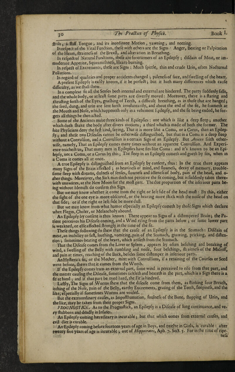 ^ ftiilsTongue, and its inordinate Motion, yawning, and neezing. Inrefpet^ of the Vital Funftion, thefe with others are the Signs .• Anger, Beating or Palpitation of the Heart, ftraitnefs of the Breafl;, and alteration in Breathing. In refpeft of Natural Functions, thefe are forerunners of an Epilepfy j difdain of Meat, or im¬ moderate Appetite, Squearaifliriefs, Heart-burning. In refpeft of Excrements, thefe are Signs: Much fpittle, thin and crude Urin, often No£lurnal Pollutions. In regard of qualities and proper accidents changed \ palenefs of face, and fwelling of the heart. AprefentEpilepfy iseafily known,if it be perfect’, but it hath many differences which caufe difficulty, as we fhall fhew. In a compleat fit all the Senfes both internal and external are hindered. The party fuddenly falls, and the whole body, or atleaft fome parts are diverfly moved; Moreover, there is a ftaring and thrufting forth of the Eyes, gnalhing of Teeth, a difficult breathing, as in thofe that are hanged; the feed, dung, and urin are fent forth involuntarily, and about the end of the fit, he foameth at the Mouth and Nofe, which happeneth only in a vehement Epilepfy, and the fit being ended, he for¬ gets all things he then a£fed. Some of the Ancients make three kinds of Epilepfies: one which is like a deepfleep; another which doth ffiake the body after divers motions; a third which is made of both the former. The late Phyficians deny the firft kind, faying. That it is more like a Coma, or a Carus, than an Epilep¬ fy ; and thefe two Difeafes cannot be otherwii'e diftinguiffied, but that in a Coma is a deep fleep without a Convulfion, and a Convulfion is a certain Sign of an Epilepfy. But u4vicen faith other- wife, namely, That an Epilepfy comes many times without an apparent Convulfion. And Experi¬ ence teacheth us, That many men in Epilepfies have fits like Coma : and it’s known to be an Epi¬ lepfy, not a Coma, or a Carus by this j The fleep in an Epilepfy cometh and goeth by fits, when in a Goraa it comes all at once. A true Epilepfy is diftinguifhed from an Epilepfy by confent, thus: In the true there appears many Signs of the Brain affeded ^ as heavinefs of mind, and flownefs, decay of memory, trouble- fome fleep tvith dreams, dulnefs of fenfes, flownefs and idlenefsof body, pain of the head, and o- <her things. Moreover, the Sick man doth not perceive the fit coming, but is fuddenly taken there<- with unawares, at the New Moon for the moft part. The due proportion of the inferiour parts be¬ ing without blemifli do confirm this Sign. But we may know whether it come Irom the right or left fide of the head moft: By this, either the fight of the one eye is more obfeured, or the hearing more thick with the noifeof the head on thatfide^ or if the right or left fide be more dull. But we may know from what humor efpecially an Epilepfy cometh by thofe Signs which declare ' when Flegm, Choler, or Melancholy abound. An Epilepfy by confent is thus known: There appear no Signs of a diftempered Brain*, the Pa¬ tient perceives his Difeafe coming, and a Wind rifing from the parts below \ or fome lower part is weakned, or elfe affeded ftrongly in the time of the fit. Thefe things following do (hew that the caufe of an Epilepfy is in the Stomach: Difdain of meat,aninabilitytofaft, loathing, vomiting, pain of the Stomach, gnawing, pricking, and diften- tipn *, foraetimes beating of the heart, which arifeth from the Stomach. That the Difeafe comes from the Liver or Spleen , appears by often belching and breaking of wind, a fwelling of the Belly with rumbling and noife, four belchings, fti aitnefs of the Midriff, and pain at times, reaching of the Back, befides fome diftemper in inferiour parts. AnHyfterick fit, or the Mother, mixt with Convulfions, if a retaining of the Coiirfes or Seed went before, fhews that it comes from the Womb. Jf the Epilepfy comes from an external part, fome wind is perceived to rile from that part, and the matter caufing the Dileafe, fometimes tickleth and beateth in the part, which is a Sign there is a fit at hand; and if that part be tyed hard,the Fit ishindred. Laftly, The Signs of Worms fhew that the difeafe come from them, as (linking four Breath, itching of the Nofe, pain of the Belly, earthy Excrements, grating of the Teeth, fleepinefs, and the like; efpecially if fometimes Worms are voided. But the extraordinary caufes, as Impofthumation, foulnefs of the Bone, flopping of Urin, and the like, may be taken from their proper Signs. PROGNOSTJCK, As to the Prognoftick, an Epilepfy is a Difeafe of long continuance, and ve¬ ry llubborn and deadly in Infants. ' An Epilepfy coming haereditary is incurable; but that which comes from external caufes, and evil diet is curable. ' AnEpilepfy coming before fourteen years of age in Boys, and t\ye|ye in Girls,^ is curable : after twenty five years of age is incurable ^ out of Hippocrates, Apb. 7,. Seel. 5. For in the time of ripe- hiii nefs