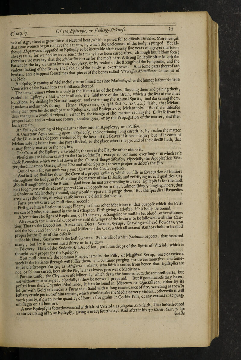 chap. 7. __ _ of Natural heat, which is powerful to difcufs Diftiifes. liJloreover.at women begin to have their terms, by which the uncleannefs of the body h purged Yet al- .S* .rwrarrlr fuppofed an Epilepfy to be incurable ifter twenty five years of age,yet this js not a vs true for we find by experience that many have been cured after, although but Wdom ften, always true, tor we nn y P f ^ ftrongEpilepfie often killeth the therefore we may fay of the fyihptoms, and the Patient m ’r v t,„;n the Fabrick ofthe body is overthrown. And foffle parts thereof ar6 pieces ofthe bones called Trcuf^ M.m.l!ans come out of '''aJEpilepfy comingof Melancholy turns fometimesinto Madnefs.whcnthehumor isfentfrbrathe '^Th'^f'^me h^raor^whcrit ofthe Brain, ftopping them and paining the*, caufehrEprpfy tBut^henUrff^ the fubftance of the Brain, which is the feat of the chjef caukthan Y • ^ and corrupting the Animal Spirits, and darkening them, Fun.aions, hy^bhng us Natural te^ \(,%id.SA%. te:,t. ^o.) faith, thatMelan- it makes a melancholy ^ to Melancholy: But thefe difeafes MdanAoly, it is fint from the part affcaed, to the place where the ground of the difca« lieth, that ’'SKrt\TwyTsw^ld;theoneintheFit,theo*^^ . „ /• ijJm raUpf^ to the Cure ofthe Fit, except it continue overlong: lii which cafe thofcRemcdierwhkhwelaiddowninthe Cureof fleepydifeafes, efpeciatly the Apopleaick Wa-, fef th^annamon Water, riu and other Spirits are very proper todifcufs the Fit. ‘“but of your Fit -V humors And fitft we ftall lay down the Cure of a pro^^^^^^^ w^ throughout the body,in the difcuif g matter offending in a true Epilepfy is for the moft alio in in oppofition to that •, admonifhing young beginners, that are always the fame, of what caule foever the difeafe doth come. p“l>%^^fMm?Potl”o Surt'Fl'egmfor fome other Medicines to that purpofe which the Patia Firft give him a Botion to purge rig , ^ Clyfter, if his body be bound. ad4l£‘oVand°redo[p^^ FoSa? Swc.uer. By the ufe of which y.chi>,^ reports, that he cured many; but let it becontinued thirty or forty days. r .u. Cniri, of Vitriol which is To every Dofe ofthe Sudorifick Decoaion, pUt fome drops of the Spirit of Vitriol, wmenis lilifiESgiSiSSS eth flegm or all hnmore. vur.u ^fvitnol-as faith, That he hath eured