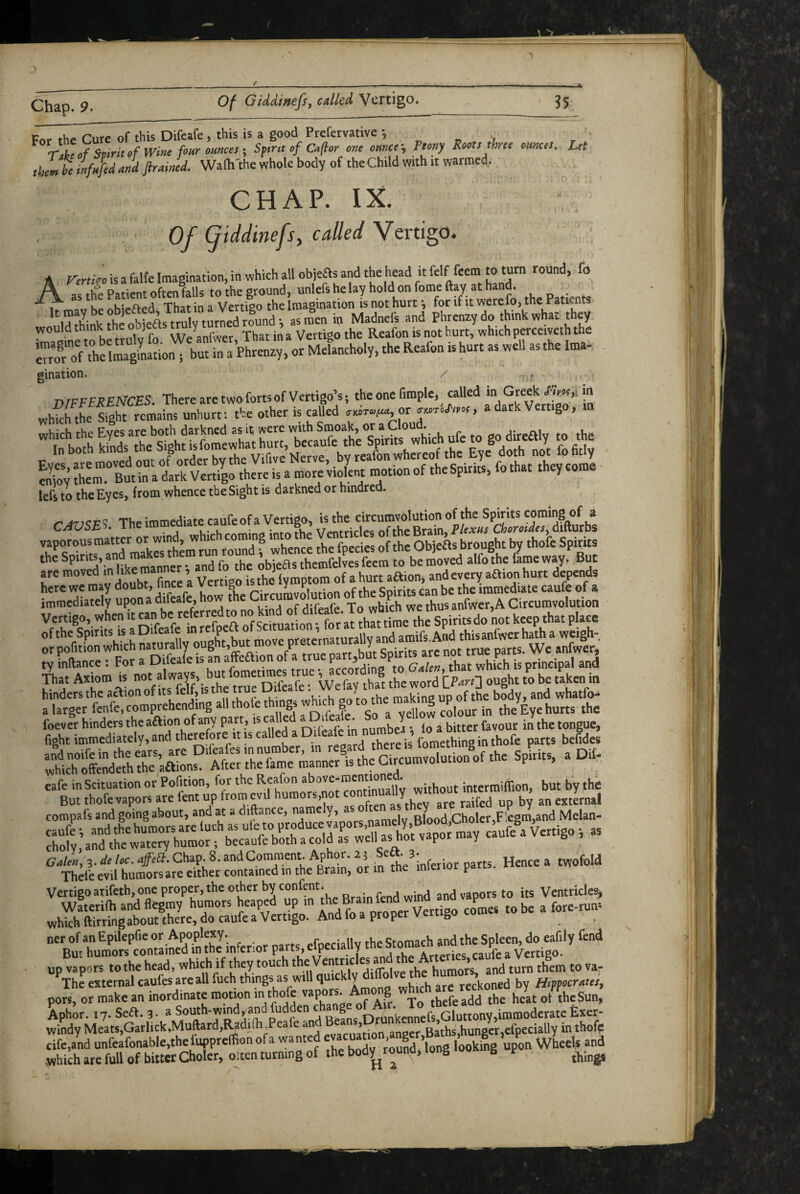 Of GMinefs, called. Vertigo. Chap. 9.__ Fnr the Cure of this Difeafe, this is a good Prefervative *, TT>^Sp,rit,fWmefo>,romces-, Sfr.i of Caflor one omcf. Peony Roots thee omces. Let thm h infnjid md JiraiJd. Waft'the whole body of the Child with it warmed. CHAP. IX. I Of fiddinefs^ called Vertigo. A Vertko is a falte Imagination, in which all objeas and the head it felf feem to turn round, fo A as the Patient often falls to the ground, unlefs he lay hold on fome flay at hand. _ . **^^1 Kr. Ki#*/Ved That in a Vertigo the Imagination is not hurt*, for if it werefo, the Patients „„uld ?Mnk th Ob eas tru turld i as L in Madnefs and Phrenxy do think what they. ^ ifne to bftrulv fo WeLfwer, That in a Vertigo the Reafon is not hurt, which perceiveth the S the ImalLtion i but in a Phrenry, or Melancholy, the Reafon is hurt as well as the Ima- gination. o whfci enToy J^rl't in llrltSo' lefs to the Eyes, from whence the Sight is darkned or hindred. C,.t;SE5. TheimmediatecaufeofaVerdgo isAeeircu^^^^^ vaporous matter or wind, which coming into the V^tri s brought by thofe Spirits the Spirits, and makes them run roun i themfelves feem to be moved alfo the fame way. But are moved inlikemanneriandfotheo^^^^^^^^^^^ here we may doubt, iin^ce a vertigo ^ J;, . r can be the immediate caufe of a immediately upon a difeafe, how the Ci ^l^us anfwer,A Circumvolution vertigo, when it™ ’not keep that place of a Difeafe in ptete’inaturally and amifs.And thisanfwer hath a weigh- a larger fenfe, comprehending all thole t w g ^ yellow colour in the Eye hurts the cafe inScituation or Pofition, for the Reafon ^ ^ifhout intermiflion, but by the But thofe vapors are fent up from evil humors,not an exJrnal compafs and going about, and ^ a diftance, ^ namelv BloodkCholer,Flegm,and Melan- caufe *, and the humors are luch as ule to produc p , y> ^ ^ Vertigo *, as cholv, and the watery humor; becaufc both a cold as well as hot vapor may Galen, 3. de loc, affeS:, Chap. 8. orin^ the ^inferior parts. Hence a twofold Thefeevil humors are either contained in the Brain, or in tne inieuui Vertigo arifeth, one proper, the other by confent* s^md and vaoors to its Ventriclesj wfterilh and flegmy humors lndrap^otrVmigo a fore-run’ which ftirringabout there, do caufe a Vertigo. And lo a proper v g ^ ^ ner of an Epilepfie or Apoplexy. c,.^mnrh and the Spleen, do eafily fond But humors contained in the inferior parts, efpecially the Stomach and tne ^ up vapors to the head, which if they touch ^5.^ . J humors and turn them to va- \he external caufes are all fuch things as will quickly y^^^^ned by Hippocrates, pors, or make an inordinate motion ^n dio e ^hefe add the heat of the Sun, Xph^ir. 17. Sea. 3. windy Meats,Garlick,Muftard,l^di(h,Peale an j _ anoer Baths hunaer,€fpecially in thofe cife,and unfeafonable,the luppreflfion of a wanted g looking upon Wheels and which are full of bitter Choler, oiten turning of the bod^round, long g