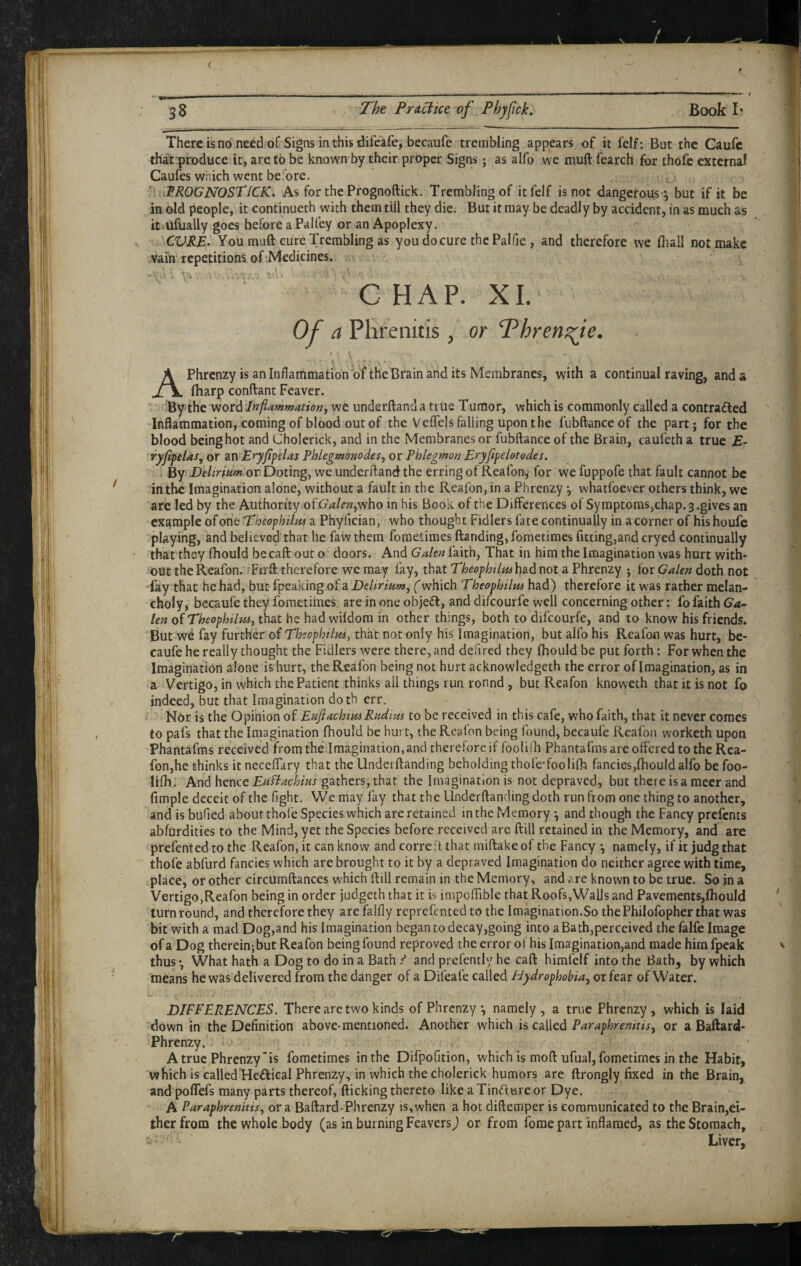 ( t 3 8 ' Pra^tce of Phyfick, Book I* There is no need of Signs in this difeafe, becaufe trembling appears of it I’elf; But the Caufc that produce it, are to be known by their proper Signs; as alfo we muft fearch for thofe external Caufes which went before. . . ; ; _ ■ iPROGNOSTiCK. As forthePrognoftick. Trembling of itfelf is not dangerous y but if it be in old people, it continueth with them till they die. But it may be deadly by accident, in as much as itvufually goes before a Palfey or an Apoplexy. CVRE> You muft cure Trembling as you do cure the Pal lie , and therefore we fiiall not make vain repetitions of Medicines. ^ -. A : ■\'i ; C HAP. XL Of a Phrenitis , or Phrensfe. APhrenzy is an Inflammation of the Brain and its Membranes, with a continual raving, and a fharp conftant Feaver. By'the word Inflammationy we underftanda true Tumor, which is commonly called a contrafted Inflammation,comingof blood out of the Veflels falling upon the fubftanceof the part; for the blood being hot and Cholerick, and in the Membranes or fubftance of the Brain, caufeth a true £- ryjlfdas^ or an Eryjipelas Phlegmonodes, or Phlegmon Eryfife lot odes. . By Delirium or Doting, we underftand the erring of Reafon^ for we fuppofe that fault cannot be in the Imagination alone, without a fault in the Reafon, in a Phrenzy *, whatfoever others think, we are led by the Authority of 6Wi?;2,who in his Book of the Differences of Symptoms,chap. 3 .gives an example of one Theophilm a Phyfician, who thought Fidlers fate continually in a corner of his houfe playing, and believed that he faw them foraetimes ftanding, fometimes fitting,and cryed continually that they fhould becaft out o doors. And Galen faith, That in him the Imagination was hurt with¬ out the Reafon. Firft therefore we may fay, that Theophilmh&d not a Phrenzy ; for Galen doth not fay that he had, but fpeaking of a Delirium^ (which Theophilm had) therefore it was rather melan¬ choly, becaufe they fometimes are in one object, and difeourfe well concerning other: fo faith Ga- ten of Theophihts, that he had wildom in other things, both to difeourfe, and to know his friends. But we fay further of Theophilus, that not only his Imagination, but alfo his Reafon was hurt, be¬ caufe he really thought the Fidlers were there, and defired they fhould be put forth: For when the Imagination alone is hurt, the Reafon being not hurt acknowledgeth the error of Imagination, as in a Vertigo, in which the Patient thinks all things run ronnd , but Reafon knoweth that it is not fo indeed, but that Imagination doth err. ' Nor is the Opinion of Eufiachim Rudim to be received in this cafe, who faith, that it never comes to pafs that the Imagination fhould be hurt, the Reafon being found, becaufe Reafon worketh upon Phantafms received from the Imagination, and therefore if foolifla Phantafras are offered to the Rea¬ fon,he thinks it neceffary that the llnderftanding beholding thofe-foolifh fancies,fhould alfo be foo- lifh . And hence EuBachius gathers, that the Imagination is not depraved, but there is a racer and fimple deceit of the fight. We may lay that the Underftanding doth run from one thing to another, and is bufied about thofe Species which are retained in the Memory •, and though the Fancy prefents abfurdities to the Mind, yet the Species before received are ftill retained in the Memory, and are prefented to the Reafon, it can know and correit that miftake of the Fancy *, namely, if it judg that thofe abfurd fancies which are brought to it by a depraved Imagination do neither agree with time, place, or other circumftances which ftill remain in the Memory, and are known to be true. So in a Vertigo,Reafon being in order judgeth that it is impoftible that Roofs,Walls and Pavcments,fhould turn round, and therefore they arefalfly reprefentedto the Imagination.So thePhilofopher that was bit with a mad Dog,and his Imagination began to decay,going into a Bath,perceived the falfe Image of a Dog thereinjbut Reafon being found reproved the error of his Imagination,and made him fpeak thus *, What hath a Dog to do in a Bath ^ and prefently he caft himfelf into the Bath, by which means he was delivered from the danger of a Difeafe called hydrophobia^ or fear of Water. DIFFERENCES. There are two kinds of Phrenzy *, namely, a true Phrenzy, which is laid 'down in the Definition above-mentioned. Another which is called Paraphrenitis, or a Baftard- Phrenzy. A true Phrenzy'is fometimes in the Difpofition, which is moft ufual, fometimes in the Habit, which is called Heftical Phrenzy, in which the cholerick humors are ftrongly fixed in the Brain, and poffefs many parts thereof, flicking thereto like a Tindure or Dye. ■ A Paraphrenitisy or a Baftard-Phrenzy is, when a hot diftemper is communicated to the Brain,ei¬ ther from the whole body (as in burning Feavers j or from fome part inflamed, as the Stomach, Liver,