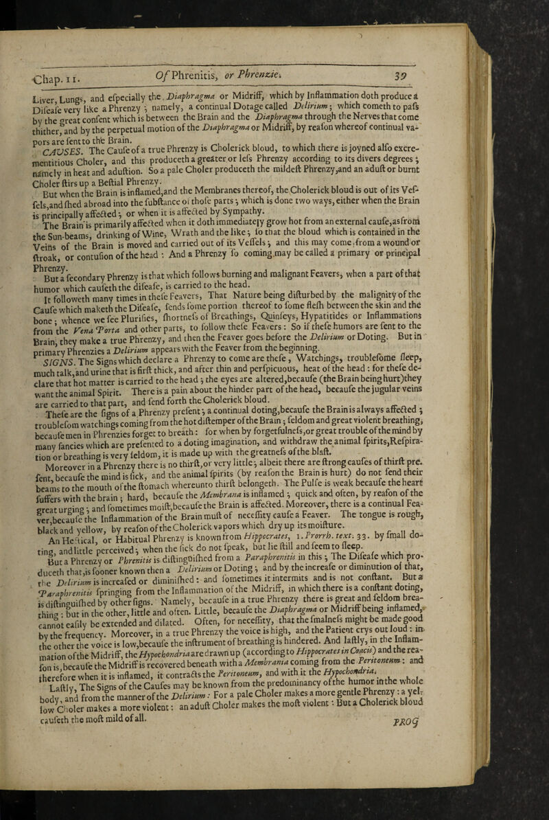 ') chap. II O/Phrenitis, or Phrenzki 3P Liver Lungs, and efpedally the. or Midriff, which by Inflammation doth produced Difeale very like a Phrenzy *, namely, a continual Dotage called Delirinm- which Cometh to paft by the oreat confent which is between the Brain and the Diaphragma through the Nerves that come thither^and by the perpetual motion of the Dtaphragmaox Midriff, by reafon whereof continual va- Caufe of a true Phrenzy is Cholerick bloud, to which there is joyned alfo excre- mentitious Choler, and this produceth a greater or lefs Phrenzy according to its divers degrees; namely in heat and aduftion. So a pale Choler produceth the mildeft Phrenzy,and an aduft or burnt Cholerftirsup aBeftial Phrenzy. , , , , f u i - lui j- xr c But when the Brain is inflamed,and the Membranes thereof, the Cholerick bloud is out of its Vet- fels and fhed abroad into the fubftance of thofe parts ■, which is done two ways, either when the Brain is principally afFeaed; or When it is affeaed by Sympathy. , . r The Brain is primarily affeaed when it doth immediately grow hot from an external caufe,asfrota the Sun-beams, drinking of Wine, Wrath and the like ^ lo that the bloud which is contained in the Veins of the ^Brain is moved and carried out of its Veffels ^ and this may come .from a wound or ftroak, orcontufionofthehead: And a Phrenzy fo coming .may be called a primary or principal ^^Bmafecondary phrenzy is that which follows burning and malignant Feavers, when a part of that humor which caufeththe difeafe, Is carried to the head. ^ It followeth many times in theleFeavers, That Nature being difturbed by the malignity of the Caufe which maketh the Difeafe, fends fome portion thereof to fome flefli between the skin and the bone • whence we fee Plurifies, fhortnefs of Breathings, Quinleys, Hypatitides or Inflammations from the renaTorta and other parts, to follow thele Feavers: So if thefe humors are fent to the Brain they make a true Phrenzy, and then the Feaver goes before the Delirkm or Doting. But m primary Phrenzies a appears with the Feaver from the SIGNS The Signs which declare a Phrenzy to come are thefe, Watchings, troublefome fleep, much talk and urine that is firft thick, and after thin and perfpicuous, heat of the head; for thefe de¬ clare that hot matter is carried to the head 5 the eyes are altered,becaufe (the Brain being hurt)they want the animal Spirit. There is a pain about the hinder part of the head, becaufe the jugular veins are carried to that part, and fend forth the Cholerick bloud. r 1, n • • 1 if a Thefe are the figns of a Phrenzy prefenta continual doting,becaufe the Brain is always affeded ; troublefom watchings coming from the hot diftemper of the Brain; feldom and great violent breathing, becaufe men in Phrenzies forget to breath: for when by forgetfulne{s,or great trouble of the^nd by many fancies which are prefented to a doting imagination, and withdraw the animal fpirits,Refpira- tion or breathing is very feldom, it is made up with the greatnefs of the blaft. - #• .u- n. Moreover m! Phrenzy there is no thirft.or very imlei albeit there are ftrongcaufes of thirft pre. fent, becaufe the mind is fick, and the animal ipir.ts (by reafon the Brain is hurt) do not fend their beams to the mouth ol the ftomach whereunto thirft bclongeth. The Pu fe is weak becaufe the heart fuffers with the brain; hard, becaufe the Memhr^m is inflamed ; quick and often, by reafon of the greLrging; and fometimes moift,becaufethe Brain is affeaed. Moreover, there is a continual Fea- ver,betaufe the Inflammation of the Brain muft of needfuy caufe a Feaver. The tongue is rough, black and yellow, by reafonoftheCholcrickvaporswhich dryup itsmoifture. . r ii j An Helical or Habitual Phrenzy is known from Hippocrates, i.Frorrh. text. 33- by frnall do- tins, andiittle perceived; when the lick do not fpeak, but lie ftill and to lle^;. But a Phrenzy or Phremtis is diftingOilhed from a Pnwpbrmm in this; The Difeafe which pro¬ duceth that,is fooner known then a or Doting; and by the increafe or diminution of that, the i)r/,ri/,«isincreafedor diminilhed: and fometimes it intermits and is not conftant. But s <T.iraphremw fpringing from the Inflammation of the Midri^ff, in which there is a conftant doting, isdiftinauilhedbyo?he?figns. Namely, becaufe in a true Phrenzy there is great and feldom brra- thino • Lt in the mher, little and often. Little, becaufe the D>«phrugm4 or Midriff being inflamet^. cannoteafily be extended and dilated. Often, for necelfity, that the fmalnefs might be made good bv the frequency. Moreover, in a true Phrenzy the voice B high, and the Pw/nt crys out loud; in the other the voice is loWjbecaufe the inftrument of breathing is hindered. And laftly, in tho Inflam¬ mation of the Midriff, the Hypochondria aredrawn up (according to mCoacu) and the rea¬ fon is becaufe the Midriffis recovered beneath with a Mcmhrama coming from the Fentonmm. and hcrefore when it is inflamed, it contraas the Pentomum, and with it the Hn«t>ot,dr,a.^ Laftly, The Signs of the Caufes may be known from the predominancy ofthe humor mthe whok T tL manner ofthe Dilmnm: For a pale Choler makes a more gentle Phrenzy: a yeU Lw'olr  f an aduft Choler'makes the moft violent •• But a Cholerick bloud cauleth the raoft mild of all.