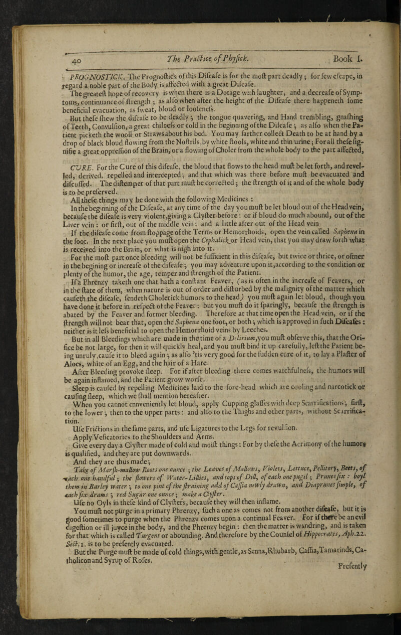 f 40 The Practice ofPhjftck. Book B > prognostics. The Prognoftick of this Difeafe is for the moft part deadly; for few efcape, in regard a noble part of the Body is affeaed with a great Difcafe. The greateft hope of recovery is when there is a Dotage with laughter, and a decreafe of Symp¬ toms, continuance of ftrength ; as a! fo when after the height of the Difeafe there happeneth fome beneficial evacuation, as fweat, bloud or loofenefs. But thefe fliew the difeafe to be deadly ^ the tongue quavering, and Hand trembling, gnafliing of Teeth, Convulfion, a great chilnefs or cold in the beginning of the Dileafe ^ as alfo when the Pa¬ tient picketh the wooll or Straws about his bed. You may farther colleft Death to be at hand by a drop of black bloud flowing from theNofl:rils,by white ftools, white and thin urine; For all thefe fig- nifie a great opprelfion of the Brain, or a flowing of Choler from the whole body to the pi^rt afFe£led, CURE. For the Cure of this difeafe, the bloud that flows to the head muft be let forth, and revel- Jed, derived, repelled and intercepted *, and that which was there before muft be evacuated and difeu/Ted. The diftemper of that part muft be corr edled; the ftrength of it and of the whole body is to bepreferved. All thefe things may be done with the following Medicines : In the beginning of the Difeafe, at any time of the day you muft be let bloud out of the Head vein, becaufethe difeafe is very violent,giving a Clyfter before: or if bloud do much abound, out of the Liver vein : or firft, out of the middle vein; and a little after out of the Head vein If thedifeafe come from ftoppage of the Terms or Hemorrhoids, open the vein called Saphemm the foot. In the next place you muft open the CepbMickjor Head vein, that you may draw forth what is received into the Brain, or what is nigh into it. For the moft part once bleeding will not be fulBcient in this difeafe, but twice or thrice, or oftner in the begining or increafe ot the difeafe j you may adventure upon it,according to the condition or plenty of the humor, the age, temper and ftrength of the Patient. If a Phrenzy taketh one that hath a conftant Feaver, ( as is often in the increafe of Feavers, or in the ftate of them, when nature is out of order and difturbed by the malignity of the matter which caufeth the difeafe, fendeth Gholerick humors to the head j you muft again let bloud, though you have done it before in refpeft of the Feaver; but you muft do it fparingly, becaufe the ftrength is abated by the Feaver and former bleeding. Therefore at that time open the Head vein, or if the ftrength will not bear that, open the Saphena one foot, or both ^ which is approved in fuch Dileafes: neither is it lefs beneficial to open the Hemorrhoid veins by Leeches. But in all Bleedings which are made in thO time of a DchriHot,you muft obferve this, that the Ori¬ fice be not large, for then it will quickly heal, and you muft bind it up carefully, left the Patient be¬ ing unruly ,caufe it to bleed again •, as alfo ’tis very good for the fudden cure of it, to lay a Plafter of Aloes, white of an Egg, and the hair of a Hare. After Bleeding provoke fleep. For if after bleeding there comes watchfulncfs, the humors will be again inflamed, and the Patient grow worfe. Sleep is cauled by repelling Medicines laid to the fore-head which are cooling and narcotick or caufing fleep, which we fliall mention hereafter. When you cannot conveniently let bloud, apply Cupping glaflesw'ith deep Scarrifications*, firft, to the lower •, then to the upper parts: and alfo to the Thighs and other parts, without Scarrifica- tion. life Fri£lions in the fame parts, and ufe Ligatures to the Legs for revulfion. Apply Veficatories to the Shoulders and Arms. Give every day a Clyfter made of cold and moift things; For by thefe the Acrimony of the humors is qualified, and they are put downwards. And they are thus made*, Take of AParjh-wallovp Roots one ounce ; the Leaves of Adallovts^ Tiolets^ Lettuce^ Pellitoryf BectSy of ^ach one handfal ^ the flowers of Water-Lillies y and tops of Lilly of each one pa^iT^ Prunes fx : hoyl them in Barley water •, to otie pint of the firaimny^ add of Cajfia newly drawny and Liaprunes fimpUy of ^ch fix drams 'y red Sugar one ounce; make a Clyfter. life no Oyls in thefe kind of Glyftefs, becaufe they will then inflame. You muft not purge in a primary Phrenzy, fuch a one as comes not from another difeafe, but it is good fometimes to purge when the Phrenzy comes upon a continual Feaver. For ifthe'irebe an evil digeftion or ill juyee in the body, and the Phrenzy begin *. then the matter is wandring, and is taken for that which is called Turgent or abounding. And therefore by the Counlel of Hippocrates y Aph.ii. SeSi.i. is to be prefently evacuated. But the Purge muft be made of cold things, with gentle,as Senna,Rhubarb, Gaflria,Tamarinds,Ca-