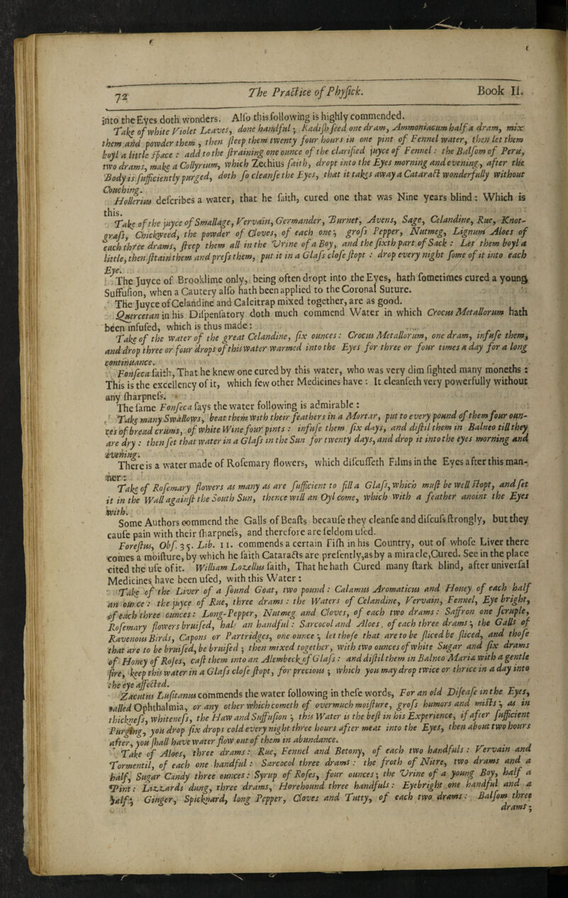 72 The PrAUice ofPhyfick. Book II. into the Eyes doth wonders. Alio this following is highly commended. Take of white Piolet Leaves, done handfulRadijh feed one dram, Ammomacum half a dram, mix them and powder them, then jhep them twenty four hours tn one pint of Fennel water, then let them hoyl a little hace : add to the ftraimng one ounce of the clarified juyee of Fennel: the Balfom of Peru, two drams, make a Collyrtum, which Zechius faith, dropt into the Eyes morning and evening, after the Body is fujficiently purged, doth fo cleanfe the Eyes, that it takes away a Catarafi wonderfully without deferibes a water, that he faith, cured one that was Nine years blind: Which is Take of the ]uyce of Smallage,Vervain,Gcrmander,Burnet, Avens, Sage, Celandine, Rue, Knot- orafs, Chickweed, the powder of Cloves, of each one-, grofs Pepper, Nutmeg, Lignuni Aloes of each three drams, fieep them all in the VrineofaBoy, and the fixth part of Sack : Lefthemboyla little, then fttain them andprefs them, put it in a Glafs clofeftopt : drop every night fome of it into each 1 ..The Juyee of Brooklime only, being often dropt into the Eyes, hath fometimes cured a youn^, SufFufion, when a Cautery alfo hath been applied to the Coronal Suture. ■ The Juyee of Celandine and Calcitrap mixed together, are as good. .^rcetan\ti\\\s Difpenfatory doth much commend Water in which Crocus Met allor urn hath 'been infufed, which is thus made; Take of the Water of the great Celandine, fix ounces: Crocus Met allor urn, one dram, infuje them, and drop three or four drops of this water warmed into the Eyes for three or four times a day for a long continuance. 't. . FmfecahP}\, That he knew one cured by this water, who was very dim fighted many moneths: This is the excellency of it, which few other Medicines have : It cleanfeth very powerfully without any fharpnefs. • . . , . , • The fame Fonfeca fays the water following is admirable : ^ Taks many Swallows,'beat them With their feathers in a Mortar, put to every pound of them four oun¬ ces of bread cr urns, of white Wine four pints : infufe them fix days, and dijltl them tn Balneo till they are dry : thenfet that water in a Glafs in the Sun for twenty days, and drop it into the eyes morning and ^^^Xhfre is a water made of Rofemary flowers, which difeufleth Films in the Eyes after this man- 1 r Take of Rofemary flowers as many as are fujficient to fill a Glafs, which mufi be Well siopt, andfet it in the Wall againjl the South Sun, thence will an Oyl come, which with a feather anoint the Eyes twithi * Some Authors commend the Galls of Beafts becaufe they cleanfe and difeufs ftrongly, but they caufe pain with their fharpnefs, and therefore are feldom ufed. Forefius, Obf Lib. ii. commends a certain filhinhis Country, out of whofe Liver there comes a moifture,by which he faith Catarafts are prefcntly,asby a miracle,Cured. Sec in the place -cited the ufe of it. William Loz^ellushith, That he hath Cured many ftark blind, after univerfal Medicines have been ufed, with this Water: '■ Take of the Liver of a found Goat, two pound: Calamus Aromaticus and Honey of each half an our.ee: the juyee of Rue, three drams: the Waters of Celandine, Vervain, Fennel, Eye bright, of each'three ounces: Long-Pepper, Nutmeg and Cloves, of each two drams: Saffron one fcruple, Rofemary flowers bruifed, half an handful: Sar cocoland Aloes, of each three dramsthe G a Us of Ravenous Birds, Capons or Partridges, one ounceletthofe that are to be fiicedbe fiiced, and thofe that are to be bruifed, be bruifed ; then mixed together, with two ounces of white Sugar and fix drams of Honey of Rojes, cafi them into an Alembeckjf Glafs: and diflilthem in Balneo Maria with a gentle fire, keep this water in a Glafs clofe fiopt, for precious j which you may drop twice or thrice in a day into the eye afieBed. , i -r r t -c Zacutus Lufitanus commends the water following in thefe words, For an old Dtjeaje in the Eyes, Ophthalmia, or any other which cometh of overmuch moifture, grofs humors and miPls\ as in thicknefsjWhitenefs, the HaW and Suffufionthis Water is the befi in his Experience, if after fufficient Purging, you drop fix drops cold every night three hours after meat into the Eyes, then about two hours after,you (hall have water flow out of them in abundance. Take of Aloes, three drams:. Rue, Fennel and Betony, of each two handfuls : V?rvain and Tormentil, of each one handful: Sarcocol three drams : the froth of Nitre, two drams and a half. Sugar Candy three ounces: Syrup of Rofes, four ounces', the Vrine of a young Boy, half a ^int: Ltz,z.ards dung, three drams, Horehound three handfuls: Eye bright one handful and a ^alfx Ginger, Spicknard, long Pepper, Cloves and Tutty, of each two drams: Balfom three  J drams-