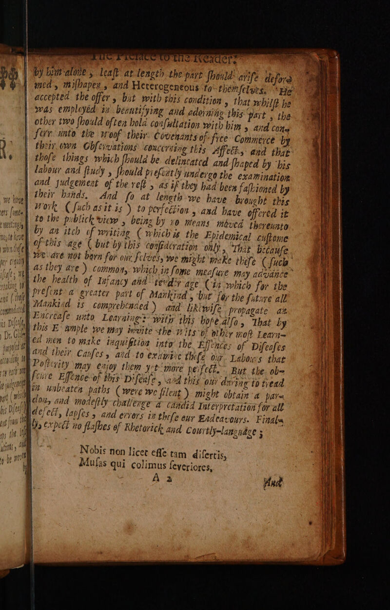 \ Te UC reece CO Te Tex ere by lum‘alone , lealk at length the art Should: ayife defor med, milbaper, and Heterogeneous ‘fo them felers. Be accepted the offer y but with this conditjon » that wbilft he was employed: in beantifying and adorning this pait 5 the other two {hould often bola confwltation with him 5 and cone five unto the woof thei: Covendats of: free Commerce by their own Obfervations couceriing thes Affects and that thofe things which fhould be celincated and foaped by “his labour and ftudy , fhould pielcatly undereo the examination and judgement of the ref , as af they had been fafkioned by | their hands. And fo at length we have brought this Work ( fuch as itis ) to perfection, asd have offered it | to the publick vicw , being by x0 means moved therenato by an itch of writiag ( which is the Epidemical cuftome of this age ( but by this cenfidcration only. “That because weave not barn for our felves, Wwe mixht wake thefe (fuck as they ave) commons which in fome mecfure may advance ithe health of Infancy aka tevdiy age (ta which far the | prefcnt a greater part of Mankind , but far the future all candid 2Atakiad ts comprebcaced ) aad: Likewife propagate ain Oe A Encreafe wato Leavaiag: witix this hope alfo, That by eR i: is Dy this E Ample we may tevite the wits 0; othir mot Leara= Di. Glial ed men 10 make iaquiftios int the Ejjcnces of Difeafes jt Wand their Caufes y atd to exjiinpye thofe Onf- Labow's that ath Ete nay enjoy them yer more peifecl. But the. ob- Spice Elfence of this Difeafe, ard this on during to tread eget 122 unbeaten paths ( were we filent ) might obtain a pare it (MN close, ata mostly challenge a candid Interpretation for all it dejetl, lapfes y and errors in thefe eur Eadeavours. Finals bee expeét no flafbes of Rhetortck and Courtly-lancudce ; : ' ! ‘ ny an [ THnie ai ( hs ‘ wn | a And