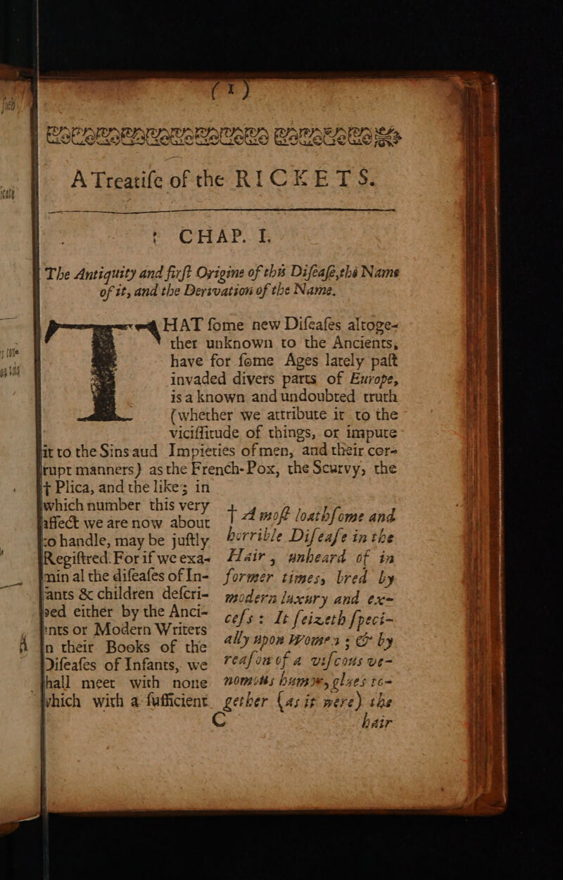 LO) AEA SPIO SF ie Batetetem? i Plica, and the like; in Wwhich number this very affect we are now about io handle, may be juftly IRegiftred: For if we exa~ imin al the difeafes of In- ants &amp; children defcri- ved either by the Anci- knts or Modern Writers in their Books of the Difeafes of Infants, we _fhall meet with none vhich with a fufficient T Amo loathfome and horrible Difeafe in the Hair, unheard of in former times, bred by moderna laxnry and ex cefs: It feizeth [peci- ally npom Womens &amp; by reafowef a utfcous ve- nomits bumre, glues to- gether (as it were) the air &gt; a -- a 2 en ee meine ane ee wate Es eet erie ee —— : : Breas 3 abel ye rite wt | - hit ll }