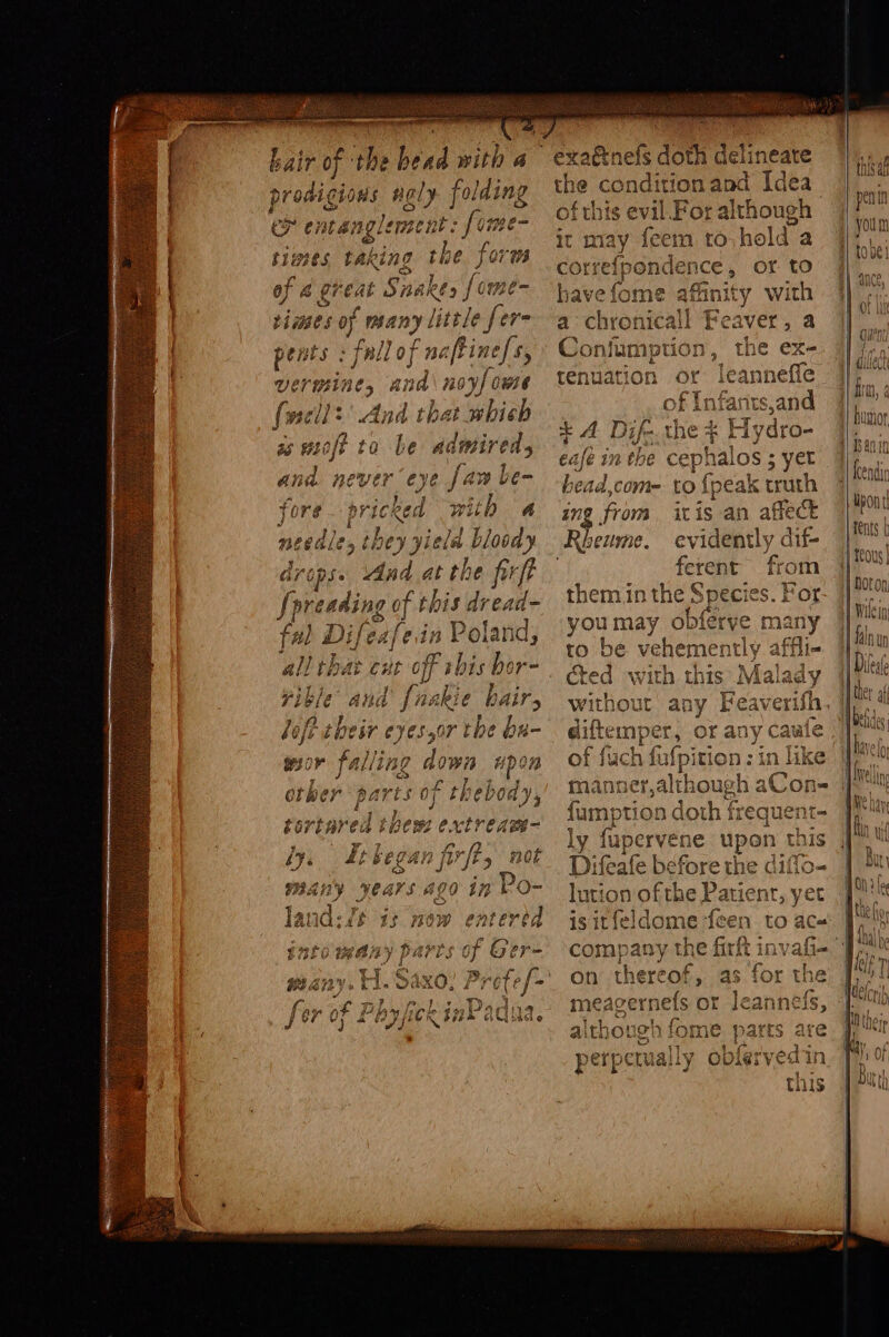 hair of the bead with a proaigions ig? folding cy ¢7 tangle simes tak ing sai forms Mol Shy eat Snakes {ome isms ey many little [ere ald cfline/s, ie noyf owe ad that which ° GRD O am e UTE og vey : we as moft to Le admired, ana never eye jaw be- fore j with a neeale; they yield bloody drops. ‘And at the frft Spreading of this dread- ful Difeafe.in Poland, all that cut off this bo ore Pi akie hairs lofi their eyes,or the ba- ~, Fible Aa wor falling down Hp on orke er ae oy EF theb ody, £6 rtared thew piping: fy, Etbegan fi fire, not BAR VOAars #29 in Po- nd r,s Pe | oJ# sab i$ Ow ent ui &amp; bp dee of Ger BIER «| Sa be 9 i rote sph ; % 7 7 poopy a D, ~ fer of PhyfickinPadua. nand Idea an For although it may {eem to hold a correfpon ace or to havefome afanity with St aired Hg OTtnTs Con lumption in, tenuation ofr be cept halos ; 5 yer i ap coni- to {pea ak truth in from it is an affect Rheume, evidently dif- . ferent from them.in the Species. For you may obferye many to be vehemently « affli- cted with this Mal ary without a Heaven th i ach f manner,a th fumpti ion dich a frequent- ly fupervene upon thi Difeafe before the diffo- lution of the Patient, yet is itfeldome {een to ace company the firft in on theread : meagern ub s or Jeannels, although fome ae are perpetually obfé this ttn this au penin you m toe! ance, 0! ult | gut 1 Dest f) aA 1 Detides i f