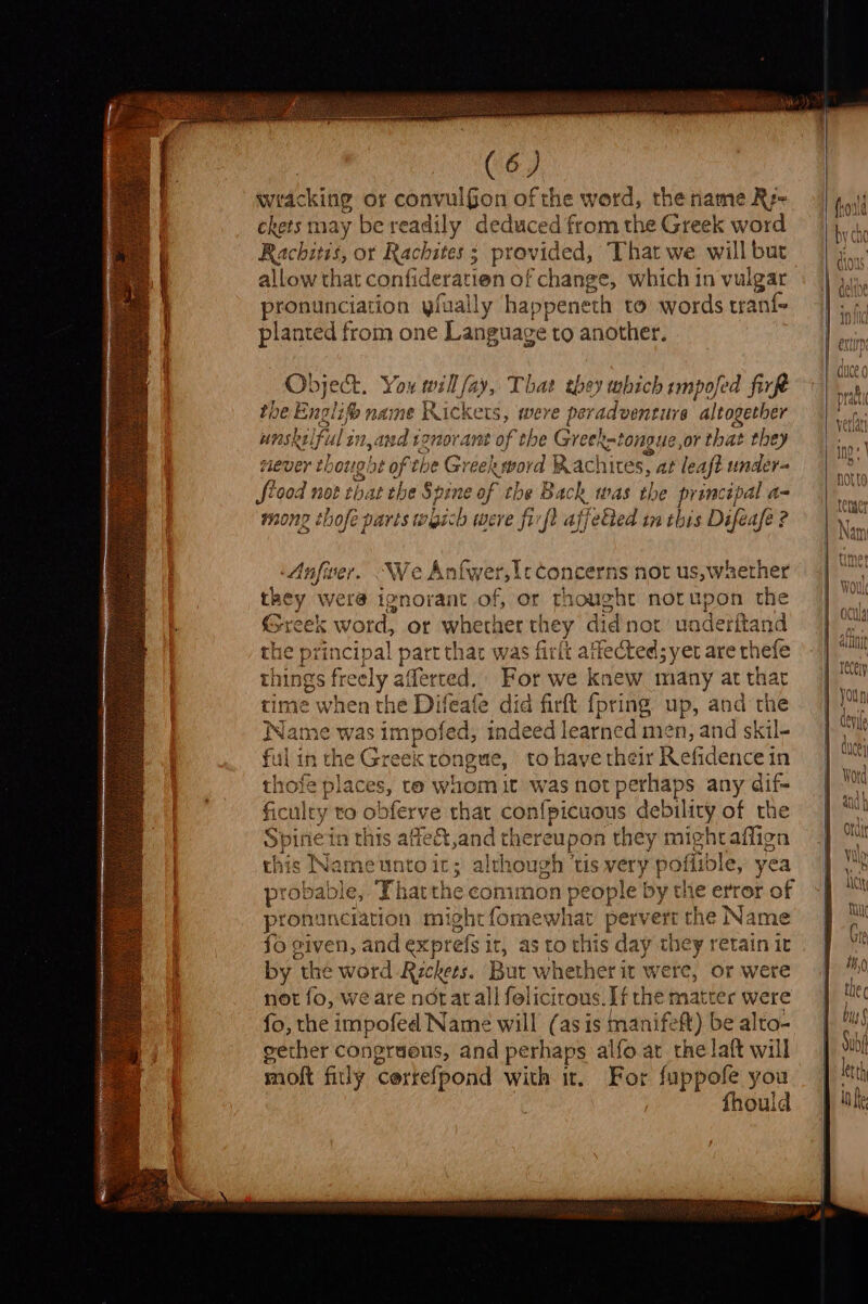 wracking or convulGon of the word, the name Rz- ckets may be readily deduced from the Greek word Rachitis, or Rachstes ; provided, That we will bur allow that confideratien of change, which in vulgar pronunciation yfually happene h to words tranf planted from one Language to another. Object. You will fay, That they which impofed firkt the Abii ® name Rickers §, were per adventure altogether unsk uiful in, and tonorant of the Greek-tongue,or that they never th 0t!g be of the Greek word Rachites, at leaft under- frood not that the Spine of the Back was the principal a= mong thofé parts which were firft affeGted im this Difeafe ? Anfiver. We Anfwer,lcconcerns not us, whether they were ignorant of, or thought norupon the Greek word, or whether they didnot uadetftand he principal part that was firit attected; yer are thefe things free ely afferted. For we knew many at that ‘ime when the Difeafe did firft {pring up, and the me was 's impofed, indeed learned men, and skil- 1 the Greek tongue, to have their Refidence’ in a laces, te whom it was not perhaps any dif- aley t to obferve that con{picuous debility of the pined n this afiect,and thereupon they mighraffign chis Nath euntoit; although ‘tis very { poffible, yea probable, Thatthe coni non people by the error of pronunciation mi ghefomewhar pervert the Name fo given, and exprefs it : sto this day they retain it by t the word Reckets. But annette it were, or were not fo, we are norat all felicirous. If the matter were fo, the impofed Name will (as is manifeft) be alto- gether congraeus, and perhaps alfo.ar the laft will moft fitly Cortefpond with it, For fuppofe you | fhould nk tS = 3 al ee O° fo! Hs O [vers eet 2, Ss Deh iy es. ay re]