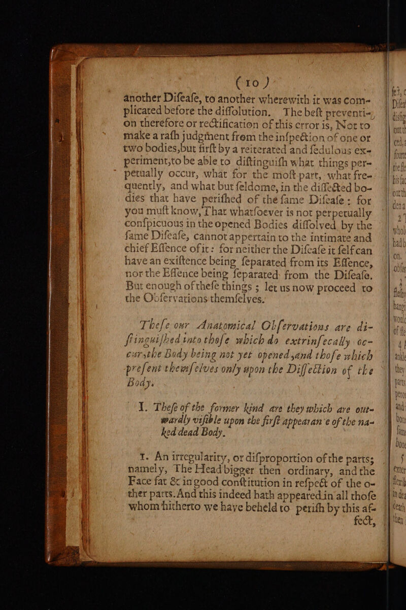 C10) another Difeafe, to another wherewith ir was com- plicated before the diffolution. The beft preventi-, on therefore or rectification of this error is, Nat tc make a rafh judgthent frem the infpeétion of one or two bodies,but firft by a reiterated and fedulous ex- periment,to be able to diftinguith what things per- petually occur, what for the moft-part, what fre- quently, and what but feldome, in the diffe&amp;ted bo- dies that have perifhed of thé fame Difeafe: for you muft know, That whatfoever is not perpetually con{picuous in the opened Bodies diffolved by the fame Difeafe, cannot appertain to the intimate and chief Effence of ic: for neither the Difeafe it felfcan have an exiftence being feparated from its Effence, nor the Effence being feparated: from the Difeafe. But enough of thefe things ; let us now proceed to the Obfervarions themfelves. i} ¢ prefent themfelves only upon the Diff ection of the Body. 1. Thefe of the former kind ave they which are out- wardly vifible upon the firft appearan’e of the na= hed dead Body. 1. An irregulariry, or difproportion of the parts; namely, The Head bigger then ordinary, andthe Face fat &amp; in good conttitution in refpeét of the o- ther parts. And this indeed hath appeared in all thofe whom hitherto we haye beheld to perith by this af fect,