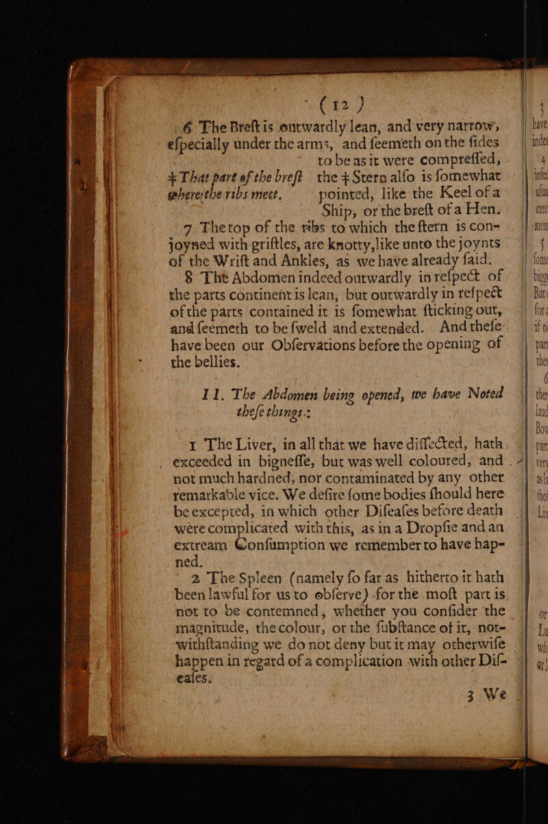 &gt; Se cee nee EP et VCE) 6 The Breft is outwardly lean, and very narrow, efpecially under the arms, and feemeth on the fides ! to be asit were compreffed, + That part of the breft the +Srern alfo is fomewhat 1 The Liver, in all that we have diffected, hath not much hardned, nor contaminated by any other remarkable vice. We defire fome bodies fhould here be excepted, in which other Difeafes before death were complicated with this, as in a Dropfie and an extreainm Confumption we remember to have hap- ned. | 2 The Spleen (namely fo far as hitherto it hath been lawful for us to obferve) for the moft part is not to be contemned, whether you confider. the magnitude, thecolour, or the fubftance of it, not- withftanding we donot deny but it may otherwife happen in regard of a complication with other Dil- eales. 3 We