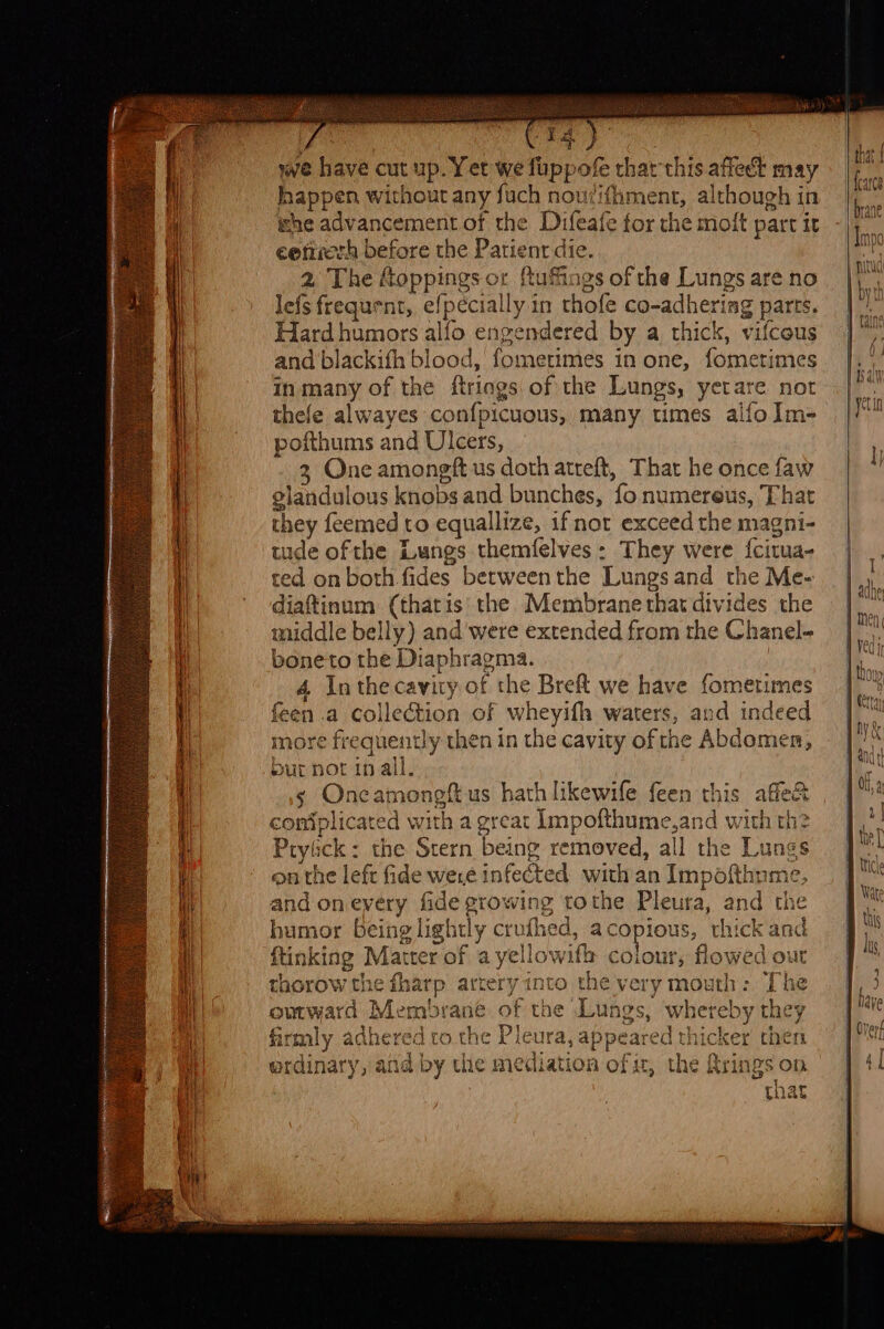 we have cut up. Yet we fuppofe thar this affect may happen without any fuch noutifhment, although in whe advancement of the Difeafe for the moit part it eetuerh before the Patient die. 2 The foppings or ftuffings of the Lungs are no lefs frequent, efpécially in thofe co-adhering parts. Hard humors alfo engendered by a thick, vifcous and blackifh blood, fometimes in one, fometimes in many of the ftriags of the Lungs, yerare not thefe alwayes confpicuous, many times alfo Im- pofthums and Ulcers, 3 One amongftus doth atreft, That he once faw glandulous knobs and bunches, fo numereus, That they feemed to equallize, if not exceed the magni- tude ofthe Lungs themfelves: They were {citua- ted on both fides between the Lungs and the Me- diaftinum (thatis' the. Membrane that divides the middle belly) and were extended from the Chanel- boneto the Diaphragma. : 4 Inthe cavity of the Breft we have fometimes feen .a collection of wheyifh waters, and indeed more frequently then in the cavity of the Abdomen, bur not in all, s Oncamoneft us hath likewifle feen this affe&amp; coniplicated with a great Impofthume,and with th? Prytick : the Stern being removed, all the Lungs onthe left fide were infected with an Impofthyme, and on every fide growing tothe Pleura, and the humor being lightly crufhed, acopious, thick and ftinking Matter of a yellowifh colour, flowed our thorow the fharp artery into the very mouth: The outward Membrane of the Lungs, whereby they firmly adhered co the Pleura, appeared thicker then ordinary, and by the mediation of i, the Rrings on that sem