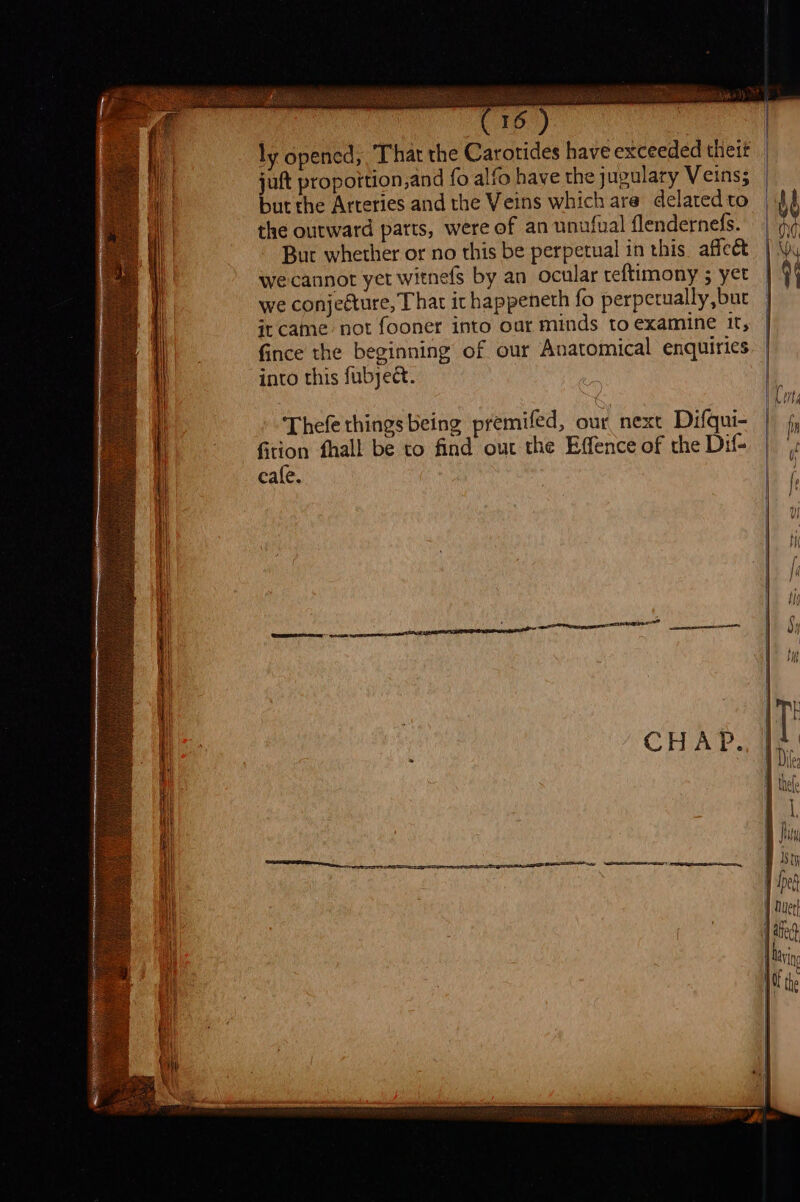 ‘4 ly opened, That the Carorides have exceeded theit jut proportion,and fo alfo have the jugulary Veins; but the Arteries and the Veins which ara delatedto |} the outward parts, were of an unufual flendernefs. | ¢ But whether or no this be perpetual in this affect | y wecannot yet witnefs by an ocular teftimony 5 yet | | we conjecture, That it happeneth fo perpetually,bur } it came not fooner into our minds to examine it, fince the beginning of our Anatomical enquiries into this fubyect. Thefe things being premifed, our next Difqui- | fy HS fhall be to find out the Effence of the Dif= | cafe. |