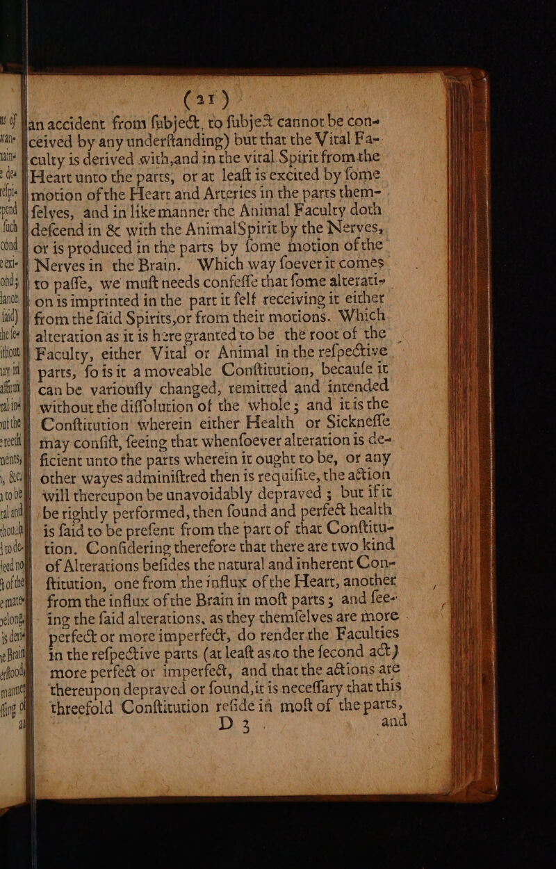 | Rae Nf Wan accident from {ubjeck, to fubje% cannot be con Na Heived by any underftanding) but that the Vital Fa- aie # culty is derived with,and in the viral Spirit fromthe i | Heart unto the parts, or at leaft is excited by fome eh Il motion of the Heart and Arteries in the parts taem- ved Hl felyes, and in likemanner the Animal Faculry doth lich |} defcend in &amp; with the AnimalSpirit by the Netves, cond j or is produced in the parts by fome motion of the ‘ai Nerves in the Brain. Which way foever it comes od | to paffe, we muft needs confeffe that fome alterati- ace | on is imprinted in the parcitfelf receiving it either lid) #} from the faid Spirits,or from their motions. Which itl |} alteration as it is hzre granted to be the root of the iy Conftitution wherein either Health or Sickneffe may confift, feeing that whenfoever alteration is de- ficient unto the parts wherein it ought to be, or any , Kall, other wayes adminiftred then ts requifite, the ation sole] will thereupon be unavoidably depraved ; but ifit dlatdl] be rightly performed, then found and perfect health soul! 4s faid to be prefent from the part of that Conftitu- oc tion. Confidering therefore that there are two kind edt) of Alterations befides the natural and inherent Con- oft] ftitution, one from the influx of the Heart, another sat) From the influx ofthe Brain in moft parts; and fee- long - Ing the faid alcerations, as they themifelves are more - sce’ perfect or more imperfect, do renderthe Faculties efit] in the refpective parts (ar leaft astro the fecond act) | more perfe&amp; or imperfect, and thacthe actions are thereupon depraved or found, it is neceflary that this threefold Conftitution refidein moft of the parts,