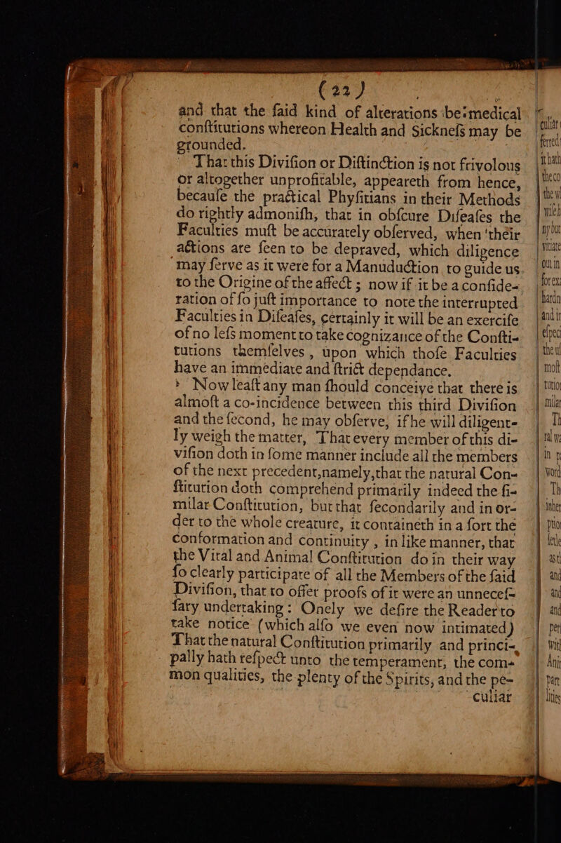 i = _ F ‘ Sean ae A EET Sa and that the faid kind of alterations be‘medical conititutions whereon Health and Sicknelg may be erounded. : | ‘Thar this Divifion or Diftinction is not frivolous or altogether unprofitable, appeareth from hence, becaule the praétical Phyfitians in their Methods do rightly admonifh, that in obfcure Duifeafes the Faculties muft be accurately obferved, when ‘their actions are feen to be depraved, which diligence May ferve as it were for a Manuduction to guide us to the Origine of the affect ; now if it be aconfide- ration of fo juft importance to note the interrupted Faculties in Difeafes, certainly it will be an exercife of no lefs momentto take cognizance of the Contti-+ tutions themfelyes , upon which thofe Faculties have an immediate and ftri&amp; dependance. » Now leaftany man fhould conceiye that there is almoft a co-incidence between this third Divifion and the fecond, he may obferve, ifhe will diligent- ly weigh the matter, That every member of this di- vifion doth in fome manner include all the members of the next precedent,namely,that the natural Con= ftitution doth comprehend primarily indeed the fi- milar Conftitution, burthat fecondarily and inor- der to the whole creature, it containeth ina fort the conformation and continuity , in like manner, that the Vital and Anima! Conftitution doin their way fo clearly participare of all the Members of the faid Divifion, that to offer proofs of ir were an unnecef= fary undertaking: Onely we defire the Readerto take notice (which alfo we even now intimated ) That the natural Conftitution primarily and princi, mon qualities, the plenty of the Spirits, and the pe- | | Sy a CUE | | ‘ ithath | vitae -outin forex ardn and tr Th | pti as and an and per Wit Ani part