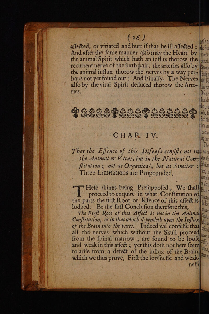 Me, beill afeéted : fem, ed, or viriated and hurt if that be ill affected = jhpR, cae after the fame manner alfo may the Heart by nolenc peneth Secon | yet Dieat fhould, the Bra to be f Redaf that ar pct C HA P.. J V. Ivivour The That the Effence of this Difeafe ccnfifts not intimn the Animal or V ital, but in the Natural Can=(imite : ete .efe fo clo ela, efo efe efo % ato fo. et, q PM PB Sesh Se Seg pees | fritution ; not as Organical, but as Similar | ii Three Lim#tations are Propounded, lec i Hefe things being Prefuppofed, We thallly proceed to enquire in what Contftitution of| the parts the firft Root or Effence of this affect is) lodged. Bethe firft Conclufion therefore this, tae The Firft Root of this Affect is not in the Animals Katt | N, B pnts Conftitution, ov in that which dependeth upon the Influx! t. of the Brain into tbe parts. Indeed we confeffe that! Con all the nerves which without the Skull proceed} tion from the {pinal marrow , are found to be loofe tly and weak in this affeé&amp; ; yet this doth not here feem ie to arife from a defeé&amp; of the influx of the Brainy its which we thus prove, Firft the loofneffe and “