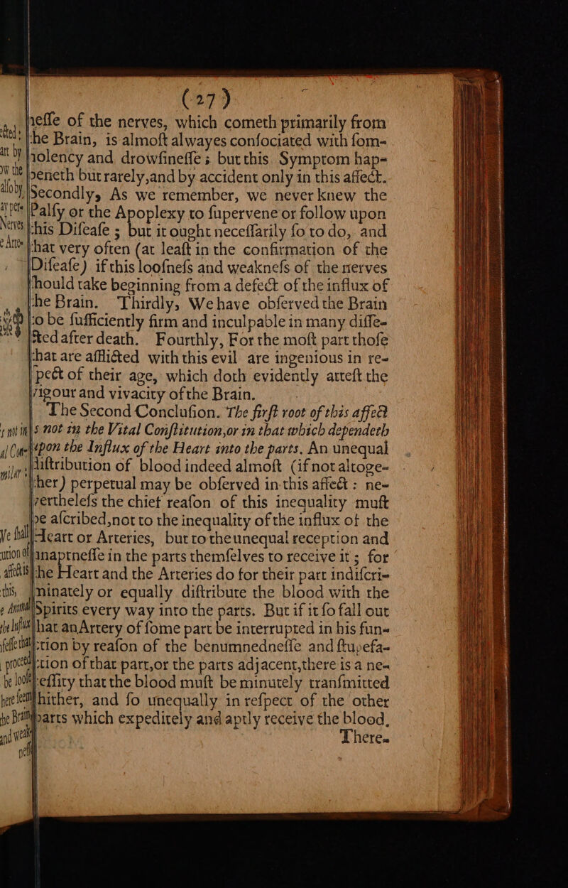 | (27) tal iefe of the nerves, which cometh primarily from whe Brain, is almoft alwayes confociated with fom- nolency and drowfineffe s butthis Symptom hap= ‘ tt Ibeneth but rarely,and by accident only in this affect. aloby Secondly, As we remember, we never knew the Net this Difeafe ; but it ought neceffarily fo to do, and ‘at Fhat very often (at leaft in the confirmation of the Difeafe) if this loofnefs and weaknefs of the nerves ‘hould take beginning from a defect of the influx of the Brain. Thirdly, Wehave obferved the Brain to be fufficiently firm and inculpable in many diffe- “Y ited after death. Fourthly, For the moft part thofe j-hat are afflicted with this evil are ingenious in re- pect of their age, which doth evidently arteft the vigour and vivacity of the Brain. | Dhe Second Conclufion. The firft root of this affe § not 1m the Vital Conftitution,or in that which dependerh pon the Influx of the Heart into the parts. An unequal liftribution of blood indeed almoft (ifnotaltoge- j-her ) perpetual may be obferved in-this affe&amp;t : ne~ jverthelefs the chiet reafon of this inequality muft ¢ afcribed,not to the inequality of the influx of the ye tull|-Teart or Arteries, but tothe unequal reception and ution inaptneffe in the parts themfelves to receive it ; for afi he Heart and the Arteries do for their part indifcri- ths, Iminately or equally diftribute the blood with the , Ail p iris every way into the parts. But if it fo fall out elit hat anArtery of fome part be interrupted in his fun- feletit) “tion by reafon of the benumnednefle and ftupefa- -procttth-tion of that part,or the parts adjacent,there is a ne- be lefty thar the blood muft be minutely tranfmitted rae hither, and fo unequally in refpect of the other pe beitiparts which expeditely and aptly receive the blood, si | There. a : att by