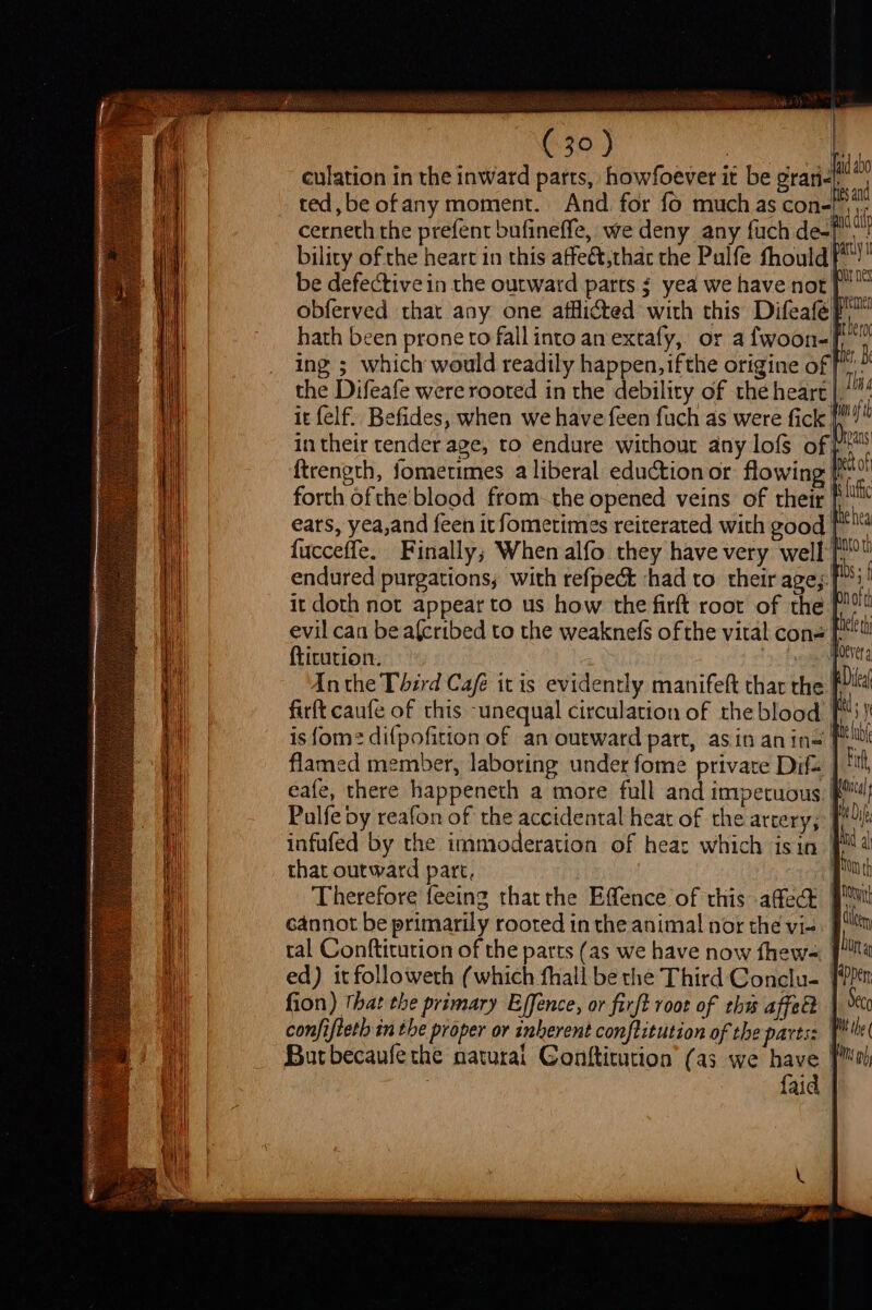 culation in the inward parts, howfoever it be gran ted, be ofany moment. And. for fo much as cone! cerneth the prefent bufineffe, we deny any fuch de-[ bility of the heart in this affeét,that the Pulfe fhould! be defective in the outward parts ¢ yea we have not f obferved that any one afflicted with this Difeafé| hath been prone to fall into an extafy, or a fwoon-ft ing ; which would readily happen, ifthe origine of| r the Difeafe were roored in the debility of the heart | Tis it felf. Befides, when we have feen fuch as were fick i in their tender age, to endure without any lofs of} ftrength, fometimes a liberal eduction or flowing | forth ofthe'blood from-the opened veins of their |) ears, yea,and feen itfometimes reiterated with cood eh fucceffe. Finally; When alfo they have very well pe Wnofth hele th ftitution. | Inthe Third Café itis evidently manifeft that the F firft caufe of this -unequal circulation of the blood fM) is fom? difpofition of an outward part, asin anin«= | flamed member, laboring under fome private Dif= | eafe, there happeneth a more full and impetuous Palfe by reafon of the accidental heat of the artery; [ infufed by the immoderation of hear which isin | that outward part, Therefore feeinz thatthe Effence of this affect | cannot be primarily rooted in the animal! nor the vi-. | tal Conftitution of the parts (as we have now fhew- ed) it followeth (which fhall be the Third Conclu- fion) that the primary Ejfence, or firft root of thw affect | 5 confifteth in the proper or inherent conftitution of the parts: Butbecaufethe naturai Conftitution’ (a3 we have | : faid |