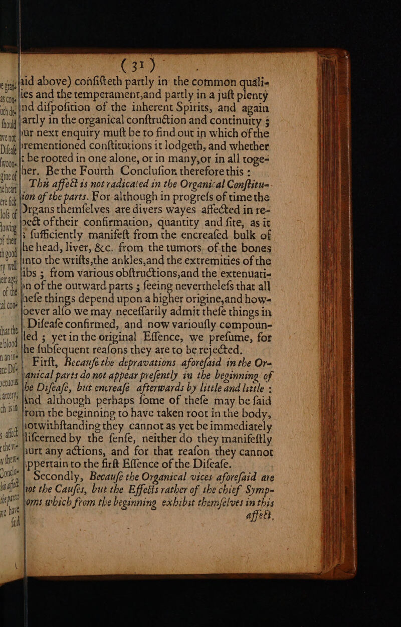 ¢ Dra a8 COte ach dee thould Ave not Difea Ons gine of | i heart ere lick. | lofs of uid above) confitteth partly in the common quali- les and the temperament,and partly in a juft plenty nd difpofition of the inherent Spirits, and again jar next enquiry mutt be to find out in which of the ementioned conftitutions it lodgeth, and whether t be rooted in one alone, or in many,or in all toge- The affect 1s not radicated in the Organical Conftitu- ion of the parts. For although in progrefs of time the Drgans themfelves are divers wayes affected in re- sect oftheir confirmation, quantity and fite, as it lowing f thet fg00d ry wel elt ae) of the al cone har te blood ante xe Dil retdul artery ch {sit ; fufficiently manifeft from the encreafed bulk of he head, liver, &amp;c. from the tumors. of the bones into the wrifts,the ankles,and the extremities of the ibs ; from various obftructions,and the extenuati- in of the outward parts ; feeing neverthelefs that all nefe things depend upon a higher origine,and how- oever alfo we may neceflarily admit thefe things in Difeafe confirmed, and now varioufly compoun- led ; yetinthe original Effence, we prefume, for he fubfequent reafons they are to be rejected. Firft, Recaufe the depravations aforefaid inthe Or- ‘anical parts do not appear prefently ia the beginning of he Difeafe, but encreafée afterwards by little and little : Ind although perhaps fome of thefe may be faid rom the beginning to have taken root in the body, iotwith{tanding they cannotas yet be immediately lifcerned by the fenfe, neither do they manifeftly purt any actions, and for that reafon they cannot | Secondly, Becaufe the Organical vices aforefaid are affect.