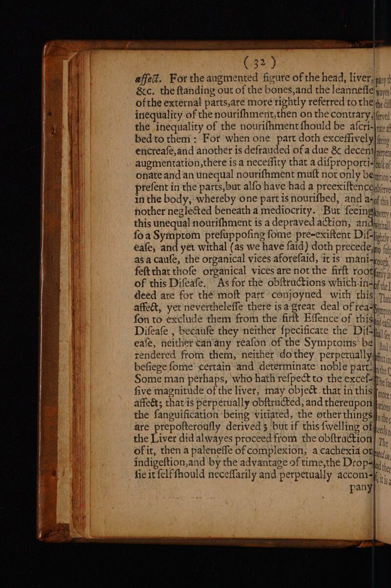 TSvecais (32) | affed. For the augmented figure of the head, liver lyin &amp;c. the ftanding out of the bones,and the leanneffe| pays ofthe external parts,are more rightly referred to the jh di inequality of the nourifhment,then on the contrary, |feyel the inequality of the nourifhmentfhould be afcri-lye, bed-to them : For when one part doth exceffively| fri encreafe,and another is defrauded ofa due &amp; decent) pen Bel | | augmentation,there is a neceffiry that a difproporti« Inkot 1 | onate and an unequal nourifhment mutt not only be tition ‘ie prefent in the parts,but alfo have had a preexiftence)bin Hy in the body,‘ whereby one part is nourifbed, and asp tic nother neglected beneath a mediocrity. Bur feeinghyoy, A | this unequal nourifhment is a depraved action, anda) ! ! foa Symptom prefuppofing fome pre~exiftent Dif-ouy iM eafe, and yet withal (as we have faid) doth precede, of ii asa caufe, the organical vices aforefaid, iris mani=poy)’ i felt that thofe organical vices are nor the firft roth ‘ i of this Difeafe. As for the obftructions which in-by ;j,) deed are for thé moft part conjoyned with this) 7, qi affect, yet nevertheleffe there isa great deal of rea%y,,., Hi fon to excludé them from the -firit Effence of thishy.n i ; ‘ ESB caf ‘il Difeafe , becaufé they neither fpecificate the Ditfyj, if i eafé, neither can any reafon of the Symptoms: be Int at rendered from them, neither dothey perpetually cin ia befiege fome’ certain and determinate noble pattsfii.c : i Some man perhaps, who hath refpect to the excel-ine, ie five magnitude of the liver, may object. that in thisff,, affeét; that is perpetually obftructed, and thereuponfl, the fanguification ‘being vitiated, the other thingsf, are prepofteroufly derived 3 but if this {welling of | the Liver did alwayes proceed from the obftraction) The me of it, then a palenefle of complexion, a cachexia otf), Mi | indigeftion,and by the advantage of time, the Dropahu,, I i fie it felffhould neceffarily and perpetually ACCOM Af ny} It Long the eds f q | Pe
