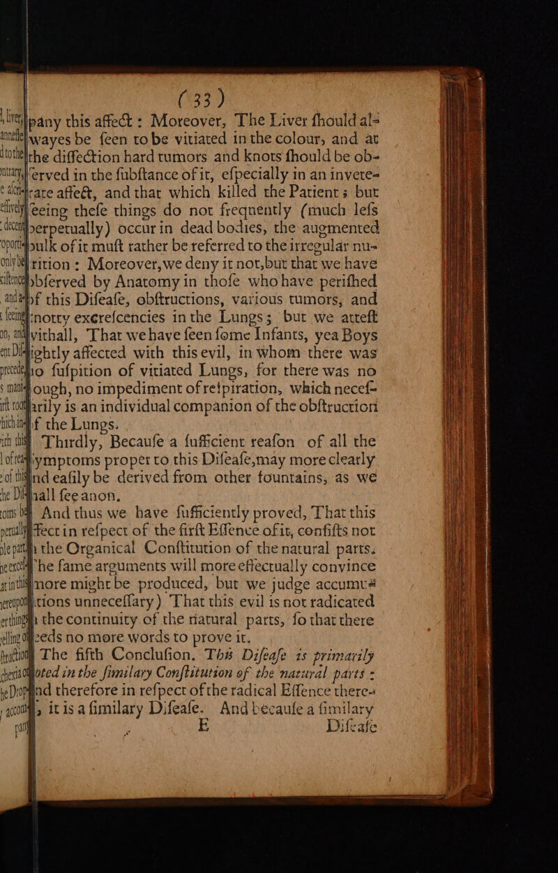 live pany this affect : Moreover, The Liver fhould al= intl Wwayes be feen tobe vitiated inthe colour, and at ltotitlhe diffection hard tumors and knots fhould be ob- ayyerved in the fubftance of it, efpecially in an invete= ¢ dctelrare affeét, and thar which killed the Patients but ‘lve eeing thefe things do not freqnently (much lefs ett] serpetually) occur in dead bodies, the augmented sulk of it muft rather be referred to the irregular nu- |8lrition: Moreover,we deny it not,but that we have Mbferved by Anatomy in thofe whohave perifhed anvehf this Difeafe, obftructions, various tumors, and eingl-notry exerefcencies inthe Lungs; but we atreft ivithall, That we have feen fome Infants, yea Boys Hiehtly affected with this evil, in whom there was tho fufpition of vitiated Lungs, for rhere was no }ough, no impediment of retpiration, which necef- | to0ifarily is an individual companion of the obftruction chin the Lungs. iii} Thirdly, Becaufe a fufficient reafon of all the | oft ymptoms proper to this Difeafe,may more clearly -of tiind eafily be derived from other fountains, as we i¢ Daal fee anon. coins b# And thus we have fuficiently proved, That this peril ect in vefpect of the firft Effence ofit, confifts not lepatth the Organical Conftitution of the natural parts. een # he fame arguments will more effectually convince intijnore might be produced, bur we judge accumva ereupomm:tions unneceflary ) “That this evil is nor radicated etthingiya the continuity of the natural parts, fo that there elling H2eds no mere words to prove it. fraction The fifth Conclufion. Ths Difeafe 1s primarily dhesitOljoted in the fimilary Conftitution of the natural parts - re Diopgind therefore in refpect of the radical Effence there co |, itisafimilary Difeafe. Andbecaule a fi milary ra Ke E Difeafe