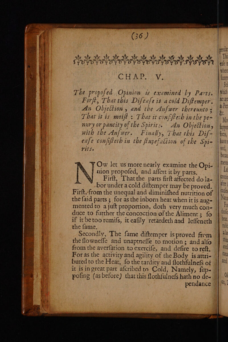 ae ¥, desialtslercleeteclertedionts ale ate ate CHAP. Vv, The propofed Opinion is examined by Parts. Firft, That this Difesfe is acold Diftemper. An Objection , and the Anfwer thereunto + That it is moift : That it conffreth inthe pe&gt; nury or pascity of the Spirit:. An Objettion, with the Anfwer. Finally, That this Dif- eafe conffieth in the ftupefatiion of the Spi- TitS. j Ow let us more nearly examine the Opi- } nion propofed, and affert it by parts, Firft, That the parts firft affected do la- bor under a cold diftemper may be proved. Firft,-from the unequal and diminifhed nutrition of the faid parts ; for as the inborn heat when iris aug- mented to ajuft proportion, doth very much con- duce to further the concoction of the Aliment; fo if itbetooremifs, it eafily retardeth and leffeneth the fame. the flowneffe and unaptneffe to motions; andalfo from the averfation to exercife, and defire to ref. For as the activity and agility of the Body is attri- buted to the Hear, fo the tardity and flothfulnefs of it is in great part afcribed ta Cold, Namely, fup- pendance | which “aerate as Per &amp;e, Mo fpr fects, haves ved, | becay ment La