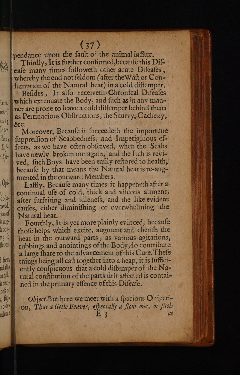 r | (37) pendance upon the fault of the animal ia flux. | Thirdly, Ivis further confirmed,becaufe this Dif leafe many times followeth other acute Difeafes , || whereby the end not feldom (after the Watt or Con- | fumption of the Natural hear) ina cold diftemper. | Befides, Ir alfo receiveth:Chronical Difeafes I which extenuate the Body, and fuch as in any man- | ner are prone to leave a cold diftemper behind them j as Pertinacious Obftructions, the Scurvy, Cachexy, He. | MH - Moreover, Becaufe it fucceedeth the importune I een hin, | fappreflion of Scabbednefs, and Impetiginous ef- Di- | fects, as we have often obferved, when the Scabs fie f have newly. broken out again, and the Itch is revi- ved, fuch Boys have been eafily reftored to health, l becaufe by that means the Natural heatis re-aug- _}} mented in the outward Members. Or Laftly, Becaufe many times it happeneth after a _ fi continual ufe of cold, thick and vifcous aliment, dot | after furfeiting and idlenefs, and the like evident td, | caufes, either diminifhing or overwhelming the ion | Natural heat. Sal Fourthly, Ic is yer more plainly evinced, becaufe ico thofe helps which excite, augment and cherifh the ; Mf hear in the outward parts, as various agitations, (tact! “yybbings and anointings of the Body,do contribute a large fhare to the advancement of this Cure. Thefe | fe - things being all caft together into a heap, it is fuffici- idl) ently confpicuous that a cold diftemper of the Na- ote. | rural conftitution of the parts firft affected is contai- He | ned in the primary effence ofthis Difeafe. nels 01 ay yi = Object. Bur here we meet with a fpecious Ojecti- | on, That a little Feaver, efpecially a flow one, or fuch | | E 3 : ds