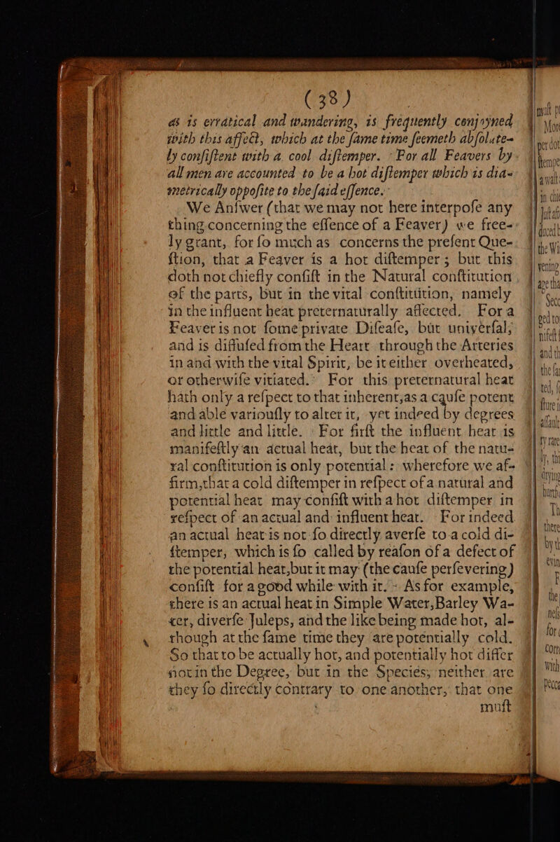 as 1s erratical and wandering, is frequently conjryned with this affedt, which at the fame time feemeth abfolute- ly confiftent with a cool diftemper. -For all Feavers by all men ave accounted to be a hot diftemper which is dias metrically oppofite to the {aid effence.. We Anfwer (that we may not here interpofe any thing concerning the effence of a Feaver) we free- ly grant, for fo much as concerns the prefent Que- ftion, that a Feaver is a hor diftemper 5 but this doth not chiefly confift in the Natural conftitution ef the parts, but in the vital conftittition, namely in the influent heat preternaturally affected. Fora Feaver is not fome private Difeafe, bar uniyerfal; and is diflufed from the Heart through the Arteries in and with the vital Spirit, be iteither overheated, or otherwife vitiated.’ For this preternatural heat hath only a refpect to that inherent,as a cqufe potent and able varioufly to alter it, yet indeed by degrees and little and little. «For firft the influent hear 1s manifeftlyan actual heat, but the heat of the natu- ral conftitution is only potential: wherefore we af- firm,thata cold diftemper in refpect of a. natural and potential heat may confift with ahor diftemper in refpect of an aciual and influenthear. For indeed an actual heatis not:fo directly averfe to.a cold di- f{temper, which is fo called by reafon ofa defect of the porential heat,but it may: (the caufe perfevering) confift for a good while with ir. - As for example, chere is an actual heat in Simple Water,Barley Wa- cer, diverfe Juleps, and the like being made hot, al- though atthe fame time they are potentially cold. So that to be actually hor, and potentially hor differ notin the Degree, but in the Species, neither are they fo directly contrary to one another, that one . muft ‘ ted, | fture | 1, Mn drying Th I byt 1 | | the nel for Cort | with