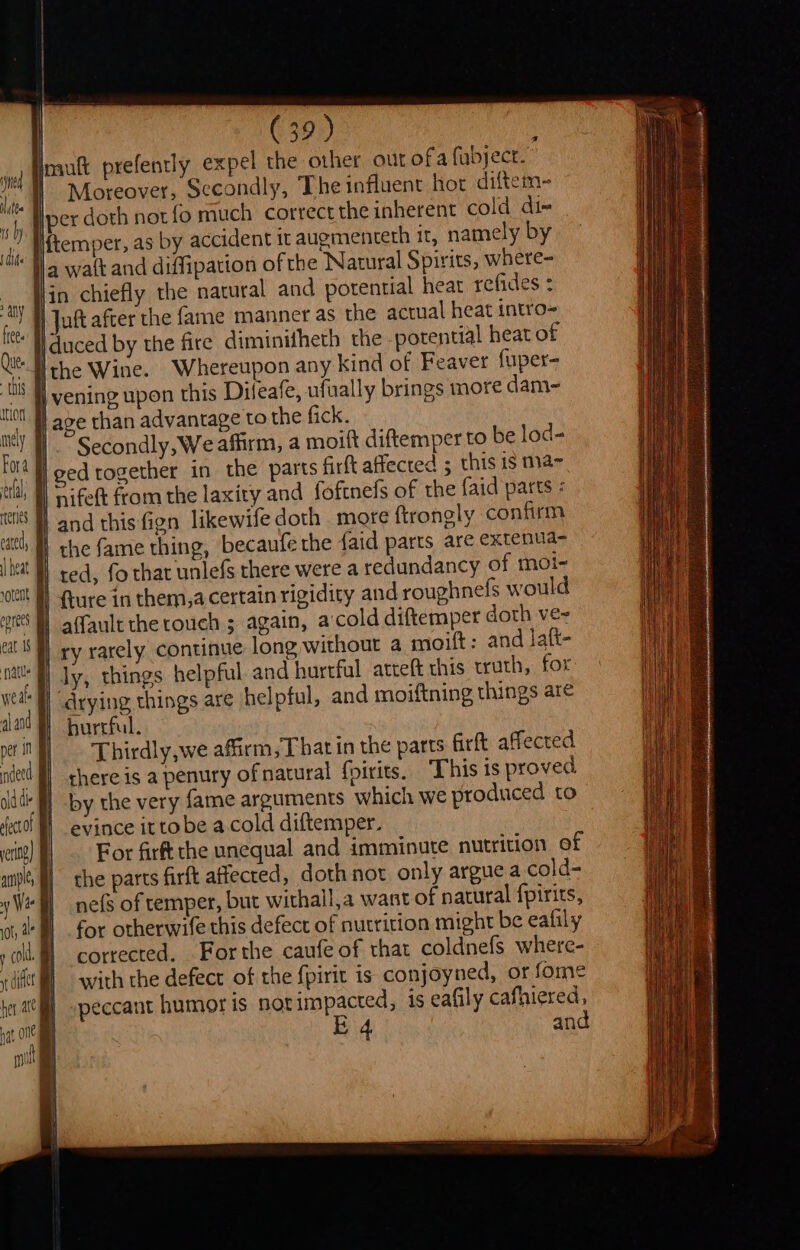 imuft prefently expel the other out of a fubject.” i Moreover, Secondly, The influent hor diftem~-  Hpex doth not fo much correctthe inherent cold dix | temper, as by accident it auementeth it, namely by ja watt and diffipation ofthe Natural Spirits, where- | and potential heat refides : | actual heat intro- Ques, | ths Itot, mnely J Fora | celal, f teres ee nife Hand this fign lik cath ff che fame thing, becaufe the {aid parts are extenua- heat H red, fothat ‘unlefs there were a redundancy of moi- ‘ott H} ure in them,a certain rigidity and roughnefs would ye] afault the touch ; again, accold diftemper doth ve- I) ry rarely continue long without a moift: and laft- nats Bl Jy, things helpful and hurtful atteft this truth, for wet B “drying things are helpful, and moiftning things are aad hurtful. peri] Thirdly,we affirm, That in the parts firft affected ned there is a penury ofnatural {pirits. “This is proved olddk fi] by the very fame arguments which we produced to deco | evince ittobe a.cold diftemper. etn) For firft the unequal and imminute nutrition ef anv, | che parts firft affected, doth not only argue a cold= yell nefs of temper, but withall,a want of natural fpirits, ante Ml for otherwife this defect of nutrition might be eafily y cok corrected. For the caufe of that coldnefs where- iit i] -with the defect of the fpirit is conjoyned, or fome te ae] -peccant humor is sorimpacted, is eafily cafhiered, pa. ON EB 4 and mS