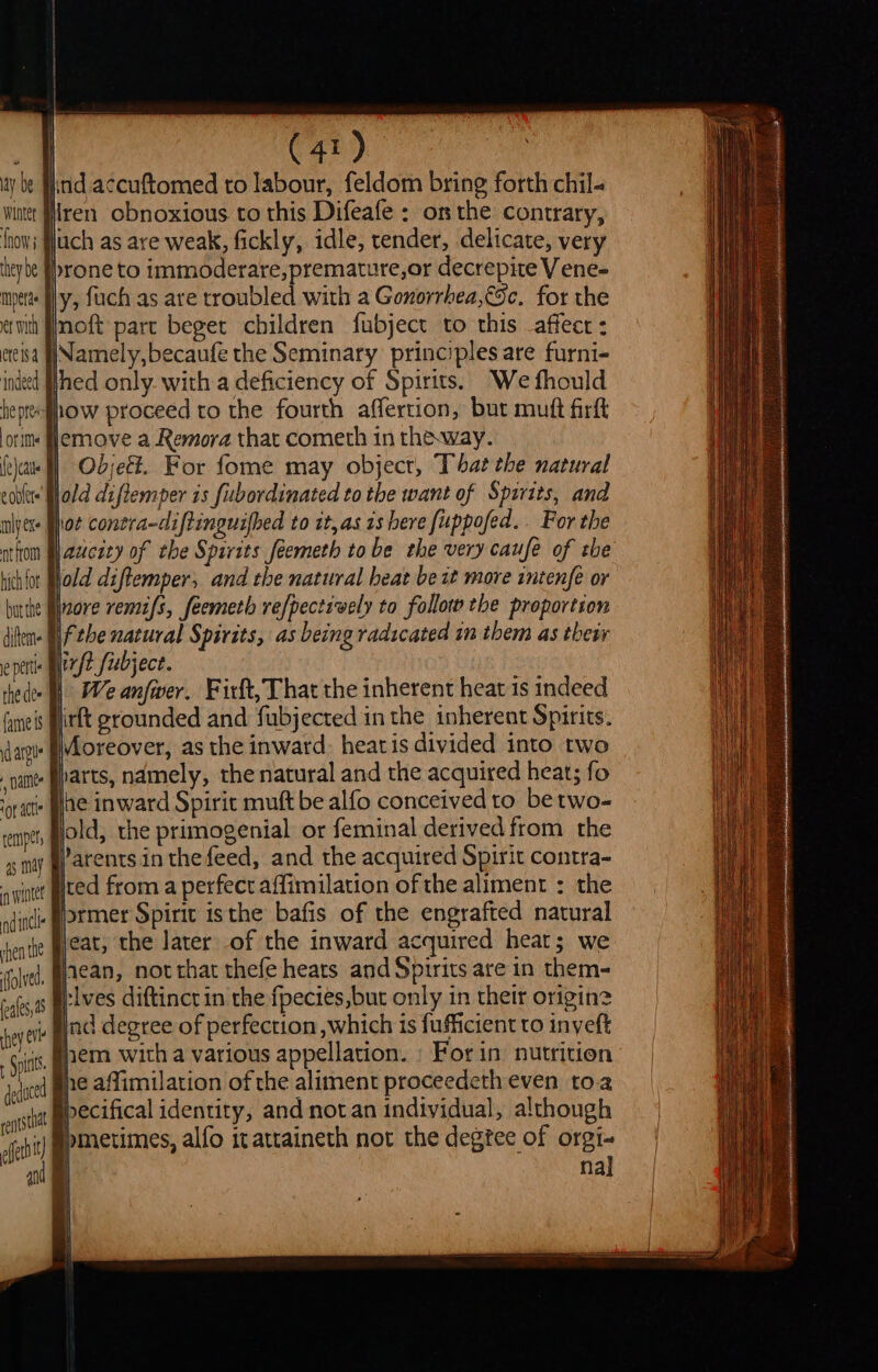 | iy | ! (41) ite accuftomed to labour, feldom bring forth chil- q ay be Wiorer {now they be mperae er with lren obnoxious to this Difeafe : on the contrary, ch as are weak, fickly, idle, tender, delicate, very yrone to immoderare, premature,or decrepite V ene- ly, fuch as are troubled with a Gonorrhea,€Sc. for the noft part beget children fubject to this affect: etesa JNamely,becaufe the Seminary principles are furni- ined hed only. with a deficiency of Spirits. We fhould ‘fhow proceed to the fourth affertion, but muft firft Hlemove a Remora that cometh in theway. } Objeé. For fome may object, That the natural ‘Wold diftemper is fubordinated to the want of Spirits, and hot conera-diftinguifbed to it, as 1s here fuppofed.. For the aucity of the Spirits feemeth tobe the very caufe of the lold diftemper; and the natural beat be it more intenfe or Hnore remifs, feemeth refpectively to follot the proportion diten- Si fthe natural Spirits, as being radicated in them as their je pert nyt Subject. : ae thede- I We anfwer. Firft, That the inherent heat 1s indeed faneis urtt grounded and fubjected in the inherent Spirits. dai Moreover, as the inward, heat is divided into two ants parts, namely, the natural and the acquired heat; fo ‘race Oe inward Spirit muft be alfo conceived to betwo- enpet, gold, the primogenial or feminal derived from the ss may §Parents.in thefeed, and the acquired Spirit contra- owigtet ted from a perfect affimilation of the aliment : the ain (&gt;TMer Spirte isthe bafis of the engrafted natural jentte eats the later of the inward acquired heat; we folved, $CAN, nor that thefe heats and Spirits are in them- alt tives diftinctin the fpecies,but only in their origin? ey | ind degree of perfection ,which is fufficient to inyeft Soins, EMD with a various appellation. : For in nutrition ieqatd BPE affimilation of the aliment proceedeth even toa ents tt ecifical identity, and not an individual, although eh pmetimes, alfo itattaineth not the degtee of orgi- an nal