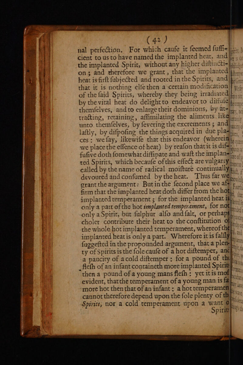 ES a ae ~ S (42) , | nal perfection. For which caufe it feemed fufh- le cient to us to have named the implanted hear, and}, ¢: the implanted Spirit, without any higher diftincti=}pp.1, on; and therefore we grant, that the implanted)... heat is firft fubjected and rooted in the Spirits, and} ic... that it is nothing elfethen a certain modification | yp, ¢, of the faid Spirits, whereby. they being irradiated}... by the vital heat do delightto endeavor to diitule}j,..... themfelves, andto enlarge their dominions, by at-}.,. trating, retaining, afflimilating the aliments th &lt;- | unto. themfelves, by fevering the excrements 5 andj... laftly, by difpofing the things acquired in due plaq.’ ces: we fay, likewife that this endeavor (whereimlj, .... we place the effence of heat) by reafon tharit is dif}. fufive doth fomewhar diffipate and waft the implan=;,, ted Spirits, which becanfe of this effect are vulgarly Le called by the name of radical moifture continually}, . devoured and confumed bythe heat. Thus far we}, grantthe argument: Butinthe fecond place we aff), firm that rhe implanted heat doth differ from the bof, implanted temperament ; for the implanted heat isi,’ only a part ofthe hot implanted temperament, for not}. only a Spirit, but fulphur alfo and falt, or perhapg) choler contribute their heat to the conftitution off.“ the whole hot implanted temperament, whereof thé}, implanted heatis only a part. Wherefore itis falfly} fuggefted in the propounded argument, that a plem i ty of Spirits is the fole caufé of a hor diftemper, andj.” a paucity of acold diftemper : fora pound of the. ’! then a pound ofa young mans flefh : yet itis mol}. evident, thatthe temperament of a young man is fal’ “more hor then that ofan infant: a hot temperamemi,’ *” cannot therefore depend upon the fole plenty of thi d Nai Spirits; nor a cold temperament upon a want Of. Spirigy 2!