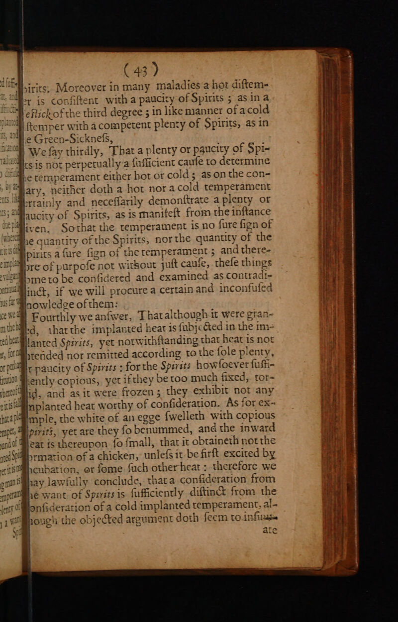 f 4 \ 43) - Moreover in many maladies a hot diftem- confiftent with a paucity of Spirits 5 as ina a Sech of rhe hird d -j lik £ ld “le flick of the third degree 5 in like manner or acol oe pasa ipet with a competent plenty of Spirits, as in ~ “Mie Green-Sicknefs, W We fay thirdly, That a plenty or paucity of Spi- ‘i@i.e tenaperament either bot or cold; asonthe con- “ary, neither doth a hot nora cold temperament Yea laucity of Spirits, as is manifeft from the inftance Sothat the temperament is no fure fign of quantity of the Spirits, nor the quanuty of the ipirits a {ure fign of the remperament 5 and there- Mire of purpofe not witkout juft caufe, thefe things 2M smeto be confidered and examined as contradi- Winct, if we will procure a certainand inconfuled us gowledge of them: v4 Fourthly we anfwer, Thatalthough it were gran- wieil.g tharthe implanted heat is fubjcéted in the im- hMlanted Spirits, yet notwithftanding that heat is not ‘00M tended nor remitted according to the fole plenty, Be paucity of Spirits : for the Spirsts howfoever fufii- ently copious, yet ifthey be too much fixed, tor- mple, the white of an egge {wellerh with copious pirit?, yet are they fo benummed, and the inward yrmation of a chicken, unlefs it be firft excited by M@,cubation, er fome fuch other heat : therefore we Shay lawfully conclude, thata confideration from rough the objected argument doth feem to infiraee Ara Gv