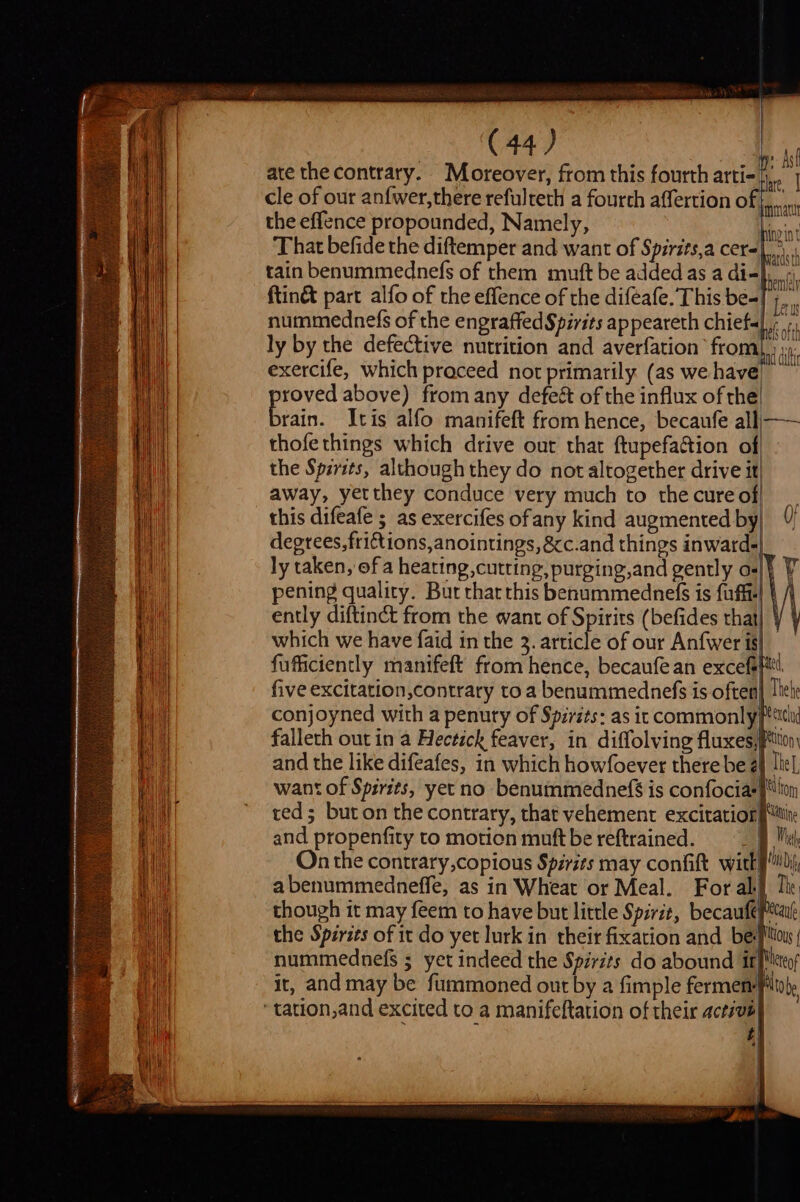 LS A LL AAO AOA —- SS ee SS (44) ate the contrary. Moreover, from this fourth arti- cle of our anfwer,there refulreth a fourth affertion o the effence propounded, Namely, That befide the diftemper and want of Spirits,a cers tain benummednefs of them muft be added as a di- ftinét part alfo of the effence of the diféafe. This be-| nummednefs of the engraffed Spirits appeareth chiefs ly by the defective nutrition and averfation from) exercife, which praceed not primarily (as we have roved above) fromany defeét of the influx of the Eoin Itis alfo manifeft from hence, becaufe alli—— thofethings which drive out that ftupefaction of the Spirits, although they do not altogether drive it} away, yetthey conduce very much to thecureof| _ this difeafe ; as exercifes ofany kind augmented by| 0) degrees, friftions,anointings, &amp;c.and things inward-| ly taken, of a heating, cutting, purging,and gently a-|} pening quality. Bur thar this benummednefs is fuffi- ently diftinct from the want of Spirits (befides that which we have faid in the 3. article of our Anfwer is| fufficiently manifeft from hence, becaufe an excefefttt. five excitation,contrary to a benummednefs is often} lhet: conjoyned with a penuty of Spirits: as it commonly Pcl falleth out in a Hectick feaver, in diffolving fluxes,Ption and the like difeafes, in which howfoever there be 24 The want of Spirits, yetno benummednefs is confociarftion ced; buton the contrary, that vehement excitation {tine and propenfity to motion muftbe reftrained. Me On the contrary,copious Spirits may confift witkyi abenummedneffe, as in Wheat or Meal. For ab] Te though it may feem to have but little Spirit, becaufepecale the Spéries of it do yet lurk in their fixation and be Mou nummednefs ; yet indeed the Spirits do abound itpittes it, and may be fummoned out by a fimple fermem PUtobe ne Ast thre, | fmt ing int es | aeth vats ti) tl ‘I i ij