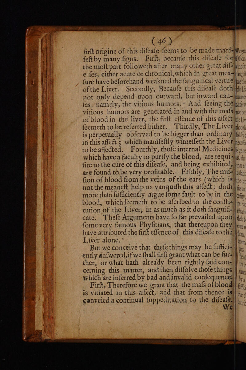 firlt otigine of this difeafe feems to be made manisyeon feftby many figns. Firft, becaufe this difeate forl@fcin the moft part followeth after many other great dif=ipitiott exfes, either acute or chronical, which in great meaifnul fure have beforehand weakhed the fanguifical vertuzpheblo ofthe Liver. Secondly, Becaufe this difeafe dorhipie]i not only depend upon outward, but inward catl&lt;}bmane tes, namely, the vitious humors.» And feeing theipnl y vitious humors are generated in and with the mats noche! ofbloodin the liver, the firft effence of this affect jite Lip feemeth to be referred hither. Thirdly, The Livet iho) is perpetually obferved ro be bigger than ordinary Hlely: in thisaflea&amp; ; which manifeftly witneffeth the Liver jee; to be affected. Fourthly, thofe internal Medicines}ignen. which havea faculty to purify the blood, are requiaiig 14, fice to the cure of this difeafe, and being exhibited, |\jh:.,) are found to be very profitable. Fifthly, The mif=||cilji fion of blood from the veins of the ears (which 1$)|thec: not the meaneft help to vanquith this affect) doth} tis; more than fufficiently argue fome fault tobe in thellefn, blood, which feemeth tobe afcribedto the conftiAlite:;, tution of the Liver, in as much as it doth fanguifi-}|i,), cate. Thefe Arguments have fo far prevailed upott)) if.) fome very famous Phyfitians, that thereupon they Joye, have attributed the firft effence of this difeafe ro the} Liver alone. * qin’ . Bur we conceive that thefe things may be fufficia J ently anfwered,if we fhall fir grant what can be furs) ther, or what hath already been rightly faid cone § cerning this matter, and then diffolve thofe things] jin, which are inferred by bad andinvalid confequencei]] p,, Firft; Therefore we grant thar the mafs of blood] fx. is vitiated in this affe&amp;t, and that from thence isl x cenveied 4 continual {uppeditation to the difeate|,,.. WV | ert