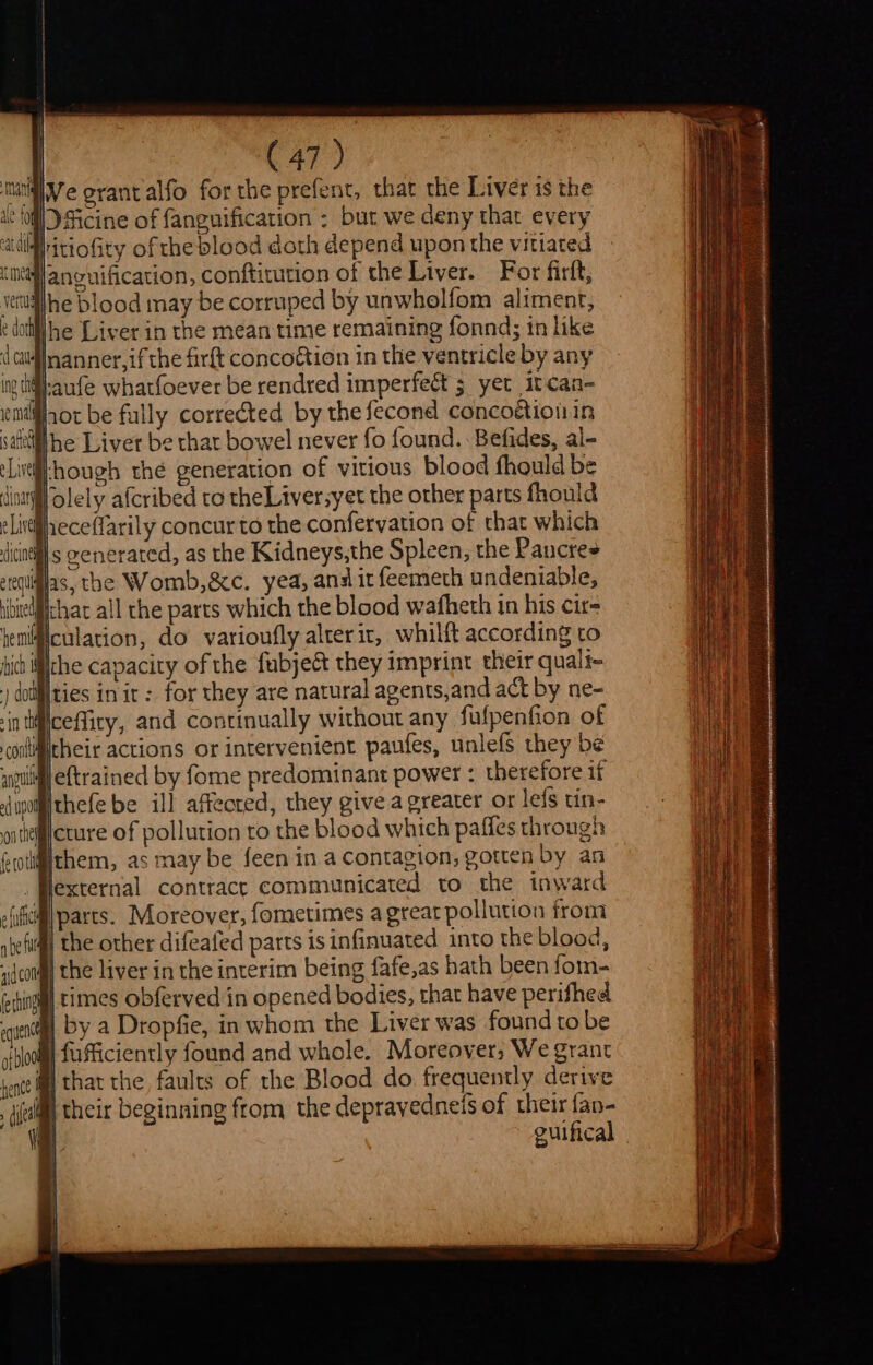 unigiVe grant alfo forthe prefent, that the Liver is the + 10 Dficine of fanguification : but we deny that every ifhitiofity of the blood doth depend upon the vitiared Mlancuificati itution of the Liy ancuification, conftitution of the Liver. For firlt, wettailhe blood may be corruped by unwholfom aliment, ¢ dott he Liver in the mean time remaining fonnd; in like d cul nanner, if the firft concoétion in the ventricle by any Ing (Og; ‘Lirtl-hough thé generation of vitious blood fhould be nat olely afcribed to theLiversyet the other parts fhould Jieceffarily concur to the confervation of that which ‘ints @enerated, as the Kidneys,the Spleen, the Pancres dias, the Womb,&amp;c. yea, ana it feemeth undeniable, chat all the parts which the blood wafheth in his cir- Miculation, do varioufly alterit, whilft according to ch ifthe capacity of the fubje&amp; they imprint their quali- ) doiities in it: for they are natural agents,and act by ne- ceffity, and continually without any fufpenfion of iliitheir actions or intervenient paufes, unlefs they be a | eftrained by fome predominant power : therefore if thefebe ill affected, they give a greater or leis un- @icture of pollution to the blood which pafles through fisithem, as may be feen in a Contagion, gotten by an lexternal contrace communicated to the inward M\parts. Moreover, fometimes a great pollution from f the other difeafed parts is infinuated into the blood, ) the liver in the interim being fafe,as hath been fom- | times obferved in opened bodies, that have perifhed by a Dropfie, in whom the Liver was found to be |fufficiently found and whole. Moreover; We grant @ that the faults of the Blood do frequently derive jj their beginning from the deprayedneis of their fan- | eulfical .