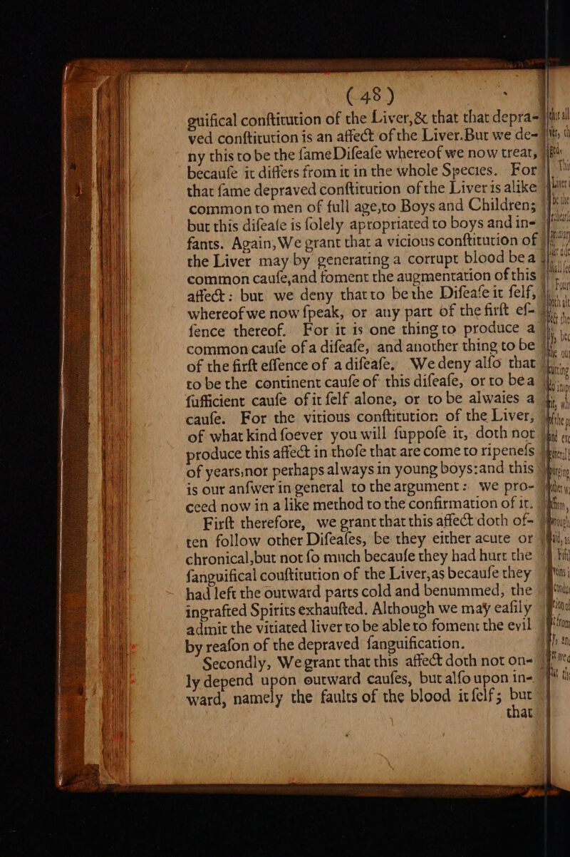 Geyer os 1 becaufe ic differs from it in the whole Species. that fame depraved conftitution of the Liver is alike common to men of full age,to Boys and Children; but this difeate is folely apropriated to boys and in- fants. Again, We grant that a vicious conftitution of the Liver may by generating a corrupt blood bea affect: but we deny thatto bethe Difeafe it felf, robe the continent caufe of this difeafe, or to bea {afficient caufe of it felf alone, or tobe alwaies a caufe. For the vitious conftitution of the Liver, produce this affect in thofe that are come to ripenefs ceed now in a like method to the confirmation of it. ten follow other Difeafes, be they either acute or chronical,but not fo much becaufe they had hurt the fanguifical couftitution of the Liver,as becaufe they had left the outward parts cold and benummed, the ingrafted Spirits exhaufted. Alchough we may eafily admit the vitiated liver to be able to foment the evil by reafon of the depraved fanguification. ly depend upon outward caufes, but alfo upon in- ward, namely the faults of the blood itfelf; fb: that J = Liver Weil Archear | mutar thon