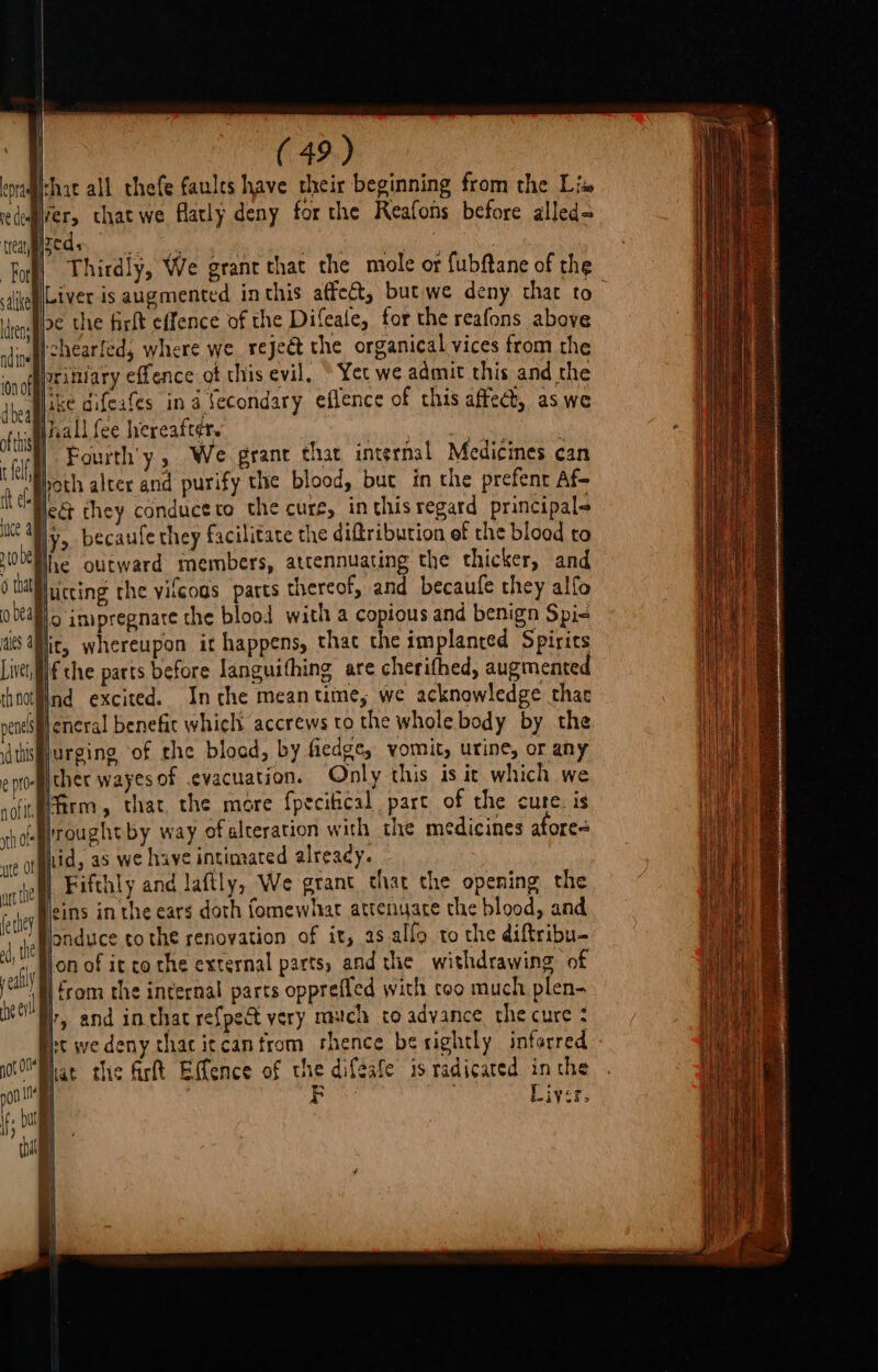 hat all thefe faules have their beginning from the Lis zed, by a on ' Thirdly, We grant that the mole or fubftane of the Liver, th not 1d this e ptd- noflt rth 0! oe the firft effence of the Difeale, for the reafons above tchearfed, where we reject the organical vices from the rittiary effence of this evil, “Yet we admit this and the ike difeafes in a fecondary eflence of this affeet, as we Inall fee hereafter. | | . Fourth'y, We grant thar internal Medicines can poth alter and purify the blood, but in the prefent Af~ lc&amp; they conduceco the cure, inthis regard principals lke outward members, attennuating the thicker, and lit, whereupon it happens, thac the implanted Spirits if the parts before Janguithing are cherifhed, augmented Ind excited. Inthe meantime, we acknowledge thac eneral benefic which accrews to the whole body by the urging of the blood, by fiedge, vomit, urine, or any ther wayesof evacuation. Only this is it which we firm, that the more fpecitical part of the cute. is rrought by way of alteration with the medicines afore= Bhid, as we have intimated alreacy. | Fifthly and lafily, We grant that the opening the eins in the ears doth fomewhar attenuace the blood, and londuce to the renovation of it, 2s allo to the diftribu- on of it co the external parts, and the withdrawing of H from the internal parts opprefled with too much plen- ry and in chat refpect very much co advance the cure : st we deny thacitcanfrom shence be rightly inforred Bhat che firft Effence of ve diféafe is radicated in the | | 4 Liver.