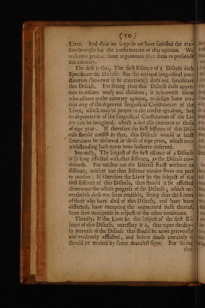 Fe a ee ee ee &lt;n meer EE A SG eral (se) Liver. And thus we fuppole we have farisfied the rea= fons brought fur che confirmation of this opinion. “Wel will now prodizce fome arguments that feem to perfwadey tie contrary. The firft is this, The firft Effence of a Difeafe doth) Specificace the Difeafe. Bur the vitiated languifical con=) ftitution (however it be canceived) doth not f{pecificace tain toinfants onely and children; it behooveth them who adhere tothe contrary opinion, to defign fome cera) tain way of thedepraved fanguifical Conftitution of thel} Liver, which may be proper coche tender agealone, buty ho depravation of the fanguitical Conftitution of the Li-j| yer can be imagined, which is not alfo common to thofe efripe year-. If therefore the firft Effence of this Dif} éafe fhould confift in that, this Difeafe would at leaft ofthe | shove Chior ed by fon ‘o gomp! | INtho withRanding hath never been hitherto obferved. | thie Secondly, The fubje&amp; of the firft effence of a Difeafe} is fo long affected withthat Eilence, as the Difeafe con=| finueth. For neither can the Difeafe Exift withour irs) Effence, neithér can that Eflence wander from one part) to another : If therefore the Liver be the fubje@ of rhe} firft Effence of this Difeafe, then fhould itbe affeéted)| thorowout the whole progrefs ot the Difeafe; which ne- werthelefs doth not feem credible, feeing thac the Livers) ofthofe who have died of this Difeafe, and haye been diffe@ed; have excepting the augmented bulk chercof, been feen inculpable in refpe€ of the other conditions, fence of this Difeafe, neceffary it is, that upon the day- and evidently affli€ted, and before death certainly it fk 42 bould be’ marked by fome manifeft fiens; For fecing 3 ‘ S| Cae Diler/ Fou fence Medae lier Dowr the he biti: