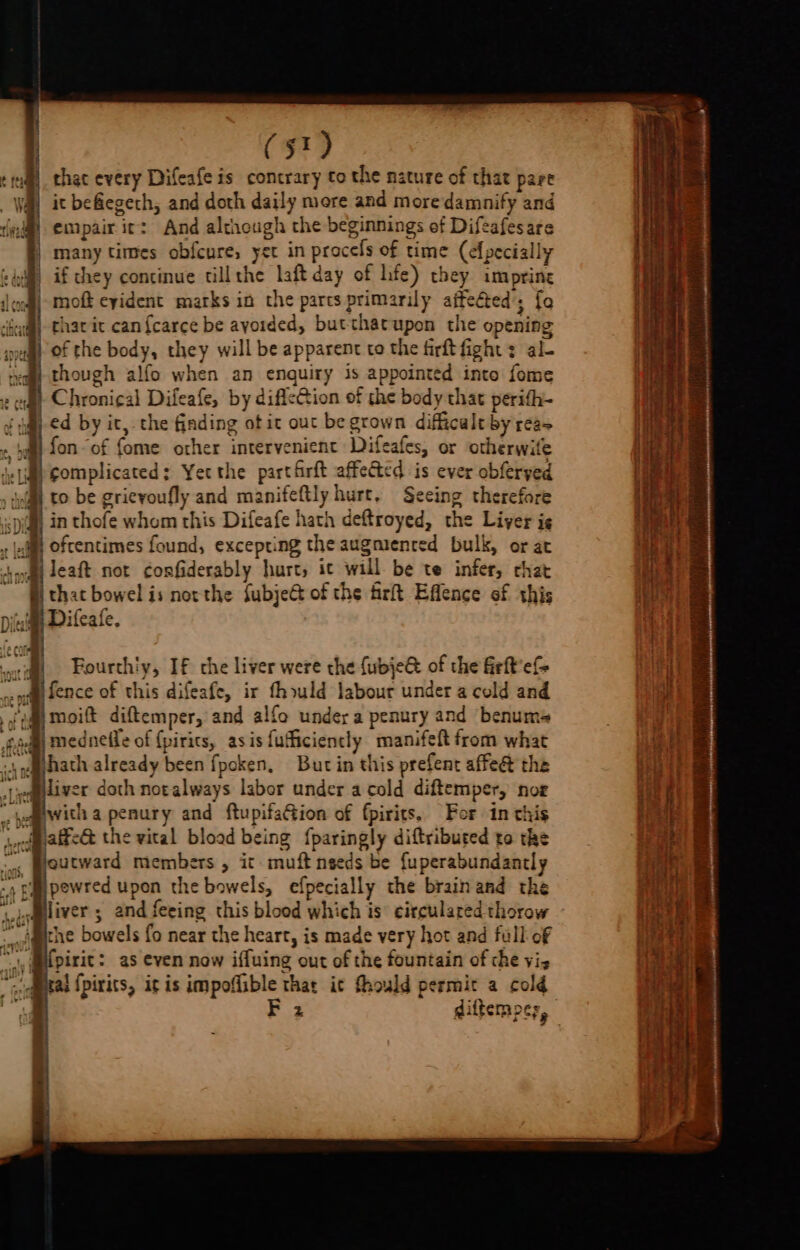 that every Difeafe is contrary to the nature of that pare it befegeth, and doth daily mere and more damnify and empair it: And although the beginnings ef Difeafesare many times obfcure, yet in procefs of time (efpecially | if chey concinue tillthe laft day of hfe) they imprine |-moft eyident marks in the parts primarily affected’; fo tharic can{carce be ayoided, but-thatupon the opening of the body, they will be apparent to the firftfight : al- though alfo when an enquiry is appointed inte fome fon “of fome other intervenient Difeafes, or otherwife complicated: Yetthe partfrft affected is ever obferped to be grievoufly and manifeftly hurt, Seeing therefore oftentimes found, excepting the augmenred bulk, or at Jeaft not ¢onfiderably hurt, it will be te infer, chat that bowel is northe fubje of the firt Effence of this Difeafe. Fourth'y, If the liver were the {ubje@ of the firft'e= fence of this difeafe, ir fhould labour under a cold and jmoift diftemper, and alfo under a penury and benums medneffe of {pirics, asis fufiiciently manifeft from what hath already been fpoken, Burt in this prefent affeét the liver doth noralways labor under a cold diftemper, nog with a penury and ftupifaGion of fpirits. For in this affe&amp; the vital blood being {paringly diftribured to the outward members , ic muft nseds be fuperabundantly pewred upon the bowels, efpecially the brain and the liver 5 and feeing this blood which is: circulared thorow the bowels fo near the heart, is made very hot and full of {pirit: as even now iffuing out of the fountain of che vi, 2 diftempcs,