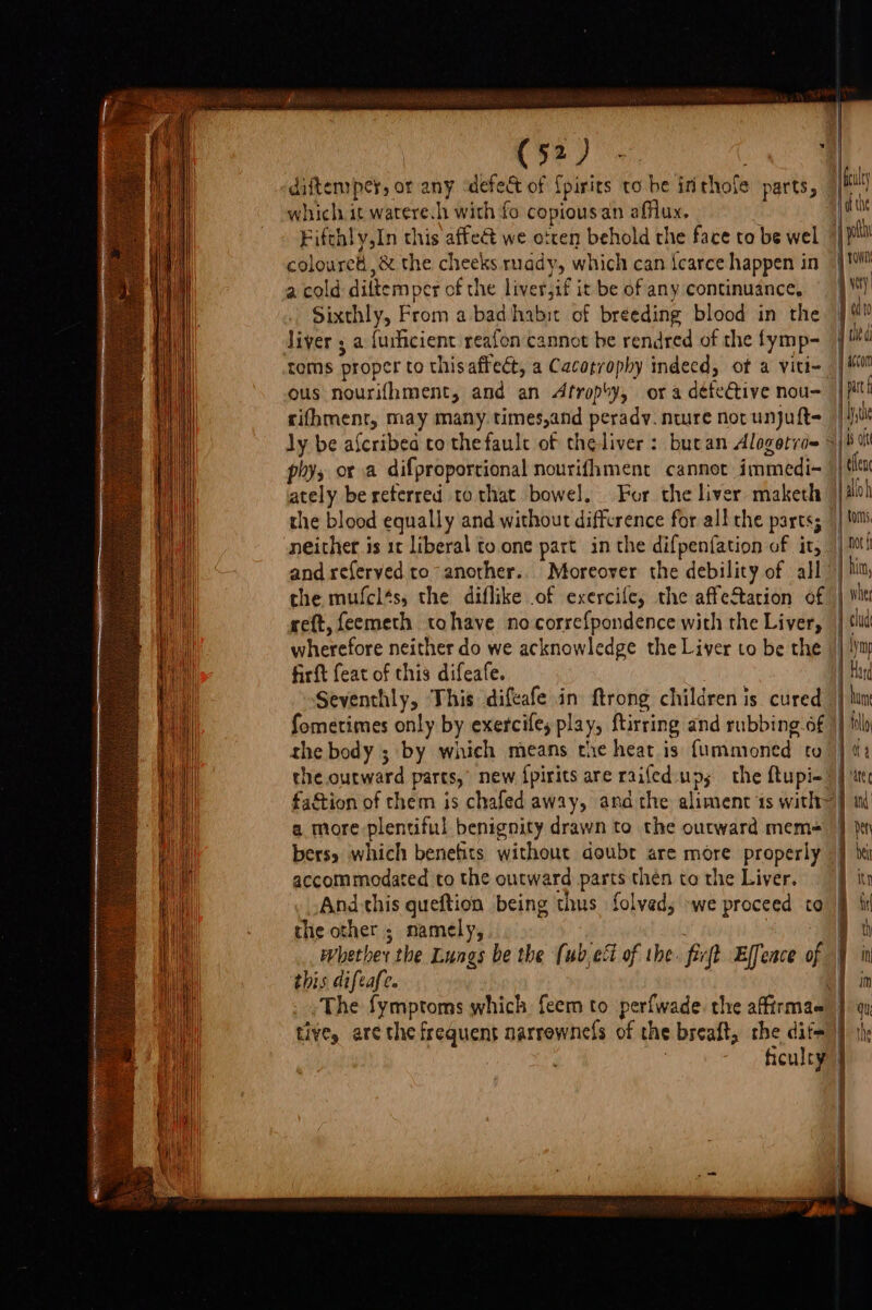 diftemper, or any ‘defect of {pirits to be inthofe parts, which it watere.h with fo copious an affiux, Fifth! y,In this affe&amp; we otten behold the face to be wel » coloured ,&amp; the cheeks ruady, which can {carce happen in a cold diltemper of the liver,if it be of any continuance, Sixthly, From a bad habit of breeding blood in the iver 5 a {uilicient reafon cannot be rendred of the fymp- toms proper to thisaffect, a Cacotrophy indecd, ot a viti- ous nourifhment, and an Atropoy, ora detective nou- rifhment, may many. times,and perady. nwre nor unjuft- ly be afcribed to thefault of theliver : butan Alogotri= phys or a difproportional nourifhment cannet immedi- ately be reterred tothat bowel, For the liver maketh the blood equally and without diffrence for all the parts; neither is 1t liberal to.one part in the difpen{ation of it, and referved to“ another.. Moreover the debility of all the mufcl‘s, the diflike of exercife, the affectarion of reft, feemeth tohave no correfpondence with the Liver, wherefore neither do we acknowledge the Liver to be the firft feat of this difeafe. Seventhly, This difeafe in ftrong children is cured Sometimes only by exercifey play, ftirring and rubbing of the body ; by which means the heat is {ummoned to the outward parts,’ new fpirits are raifed:up; the ftupi-’ faction of them is chafed away, andthe aliment 1s with~ a more plentiful benignity drawn to the outward mem+ bers which benefits without doubt are more properly accommodated to the outward parts then to the Liver. And this queftion being thus folved, »we proceed to the other ; namely, fiet Effence of &gt; whether the Lungs be the (ub,ec of the. this difeafe. dhe | wit tO ety od 0 4 ile di accom j part | Wythe ‘ /eflene aloh toms | Ao hita, wher