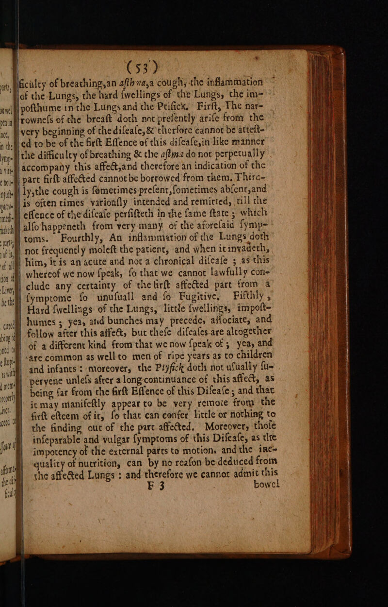 NGicilty of breathing,an afibva,a cough; the inflammation i)of the Lungs, the hard {wellings of the Lungs, the im- «itl ff pothume in the Lungs and the Prifick, Firft, The nar~ vn rowne(s of the breaft doth not prefently arife from the ce, very beginning of the difeafe, &amp; therfore cannot be attelt- n tet ¢a to be of the firlt Effence of this difeafe,in like manner ype) the difficuley of breathing &amp; the affma do not perpetually jeg accompany this affect,and therefore an indication of the noisy Pare firft affeéted cannot be borrowed from them. Third- sjulef Lathe cough is femetimes prefent, fometimes abfent,and Nis often times varionfly intended and remicted, ull che * wish! eflence of the difeafe perfifteth in the fame ftate ; which P alfohappeneth from very many of che aforelaid fymp- iJ) toms. Fourthly, An inflammation of the Lungs doth By _noc frequently moleft the patient, and when icinyadeth, i him, itis an acute and noc a chronical difeafe 5 as this }) whereof we now fpeak, fo that we cannot lawfully con- N) clude any certainty of the firft affected pare from a fymprome fo unufuall and fo Fugitive, Fifthly , Hard fwelliags of the Lungs, little {wellings, impolt- humes ; yea, atid bunches may precede, aflociate; and follow after this affe@t, bur thefe difeafes-are altogether of a different kind from that we now {peak of 3 yea, and ‘are common as well to men of ripe years as to children and infants: moreover, the Pryfick doth not ufually fu- peryene unlefs after a long-continuance of this affect, as being far from the firft Effence of this Difeafe ; and thac ic may manifeftly appear to be very remoce from the frft efteem of ir, fo thac can cenfer little or nothing to the finding our of the part affected. Moreover, thole infeparable and vulgar {ymptoms of this Difeafe, as tlre impotency of the external parts to motion, andthe ine- quality of nutrition, can by no reafon be deduced from the affe@ed Lungs ; and therefore we cannot admit this F 3 . bewel