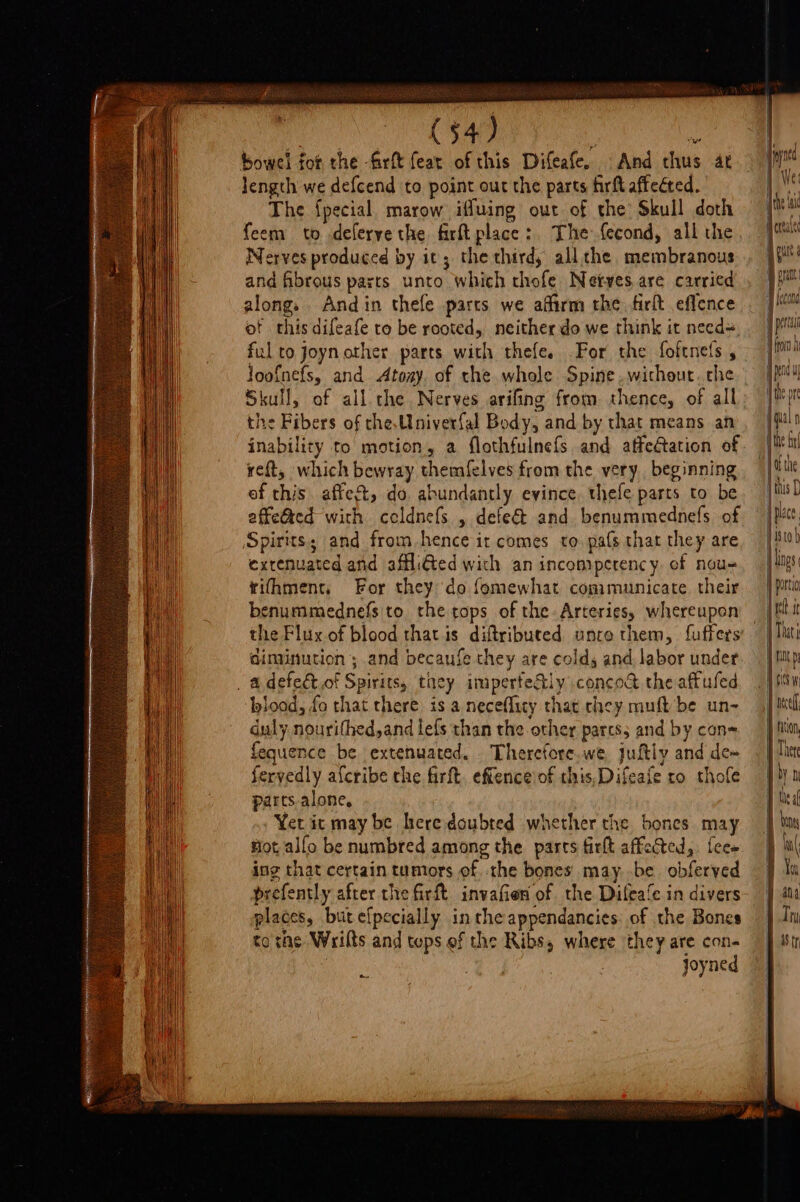 PE SERRE —— a SS (54) % bowel fot the firft feat of this Difeafe, And thus at length we defcend to point out the parts firlt affected. The {pecial marow iffuing out of the’ Skull doth feem to deferye the firft place: The fecond, all the Nerves produced by it; the third, all.che membranous and fibrous parts unto which thofe Netves are carried along. Andin thefe parts we affirm the. firit eflence of this difeafe to be rooted, neither do we think it need=, ful to joynother parts with thefe. For the foftnefs , loof{nefs, and Atoay. of the whole Spine ,withour. the Skull, of all che Nerves arifing from thence, of all the Fibers of the,Univerfal Body, and by that means an inability to motion, a flothfulnefs and affectation of reft, which bewray themfelves from the very. beginning of this. affea&amp;, do. abundantly evince, thefe parts to be affetted with celdnefs , defect and benummednefs of Spirits; and from-hence it comes to pafs that they are exrenuated and affli@ted with an incompetency. of nou- rifhment, For they do femewhat communicate their benummednefs to. the tops of the Arteries, whereupon the Flux.of blood that is diftributed unre them, fuffers diminution; and becaufe they are cold, and labor under . a defeét.of Spirits, they imperfedly concod the aftuled blood, fo that there is a neceflity that chey muft/be un- duly nourithed,and lefs than the other parcs; and by con= equence be extenuated. Therctore.we Juftiy and de~ feryedly afcribe the firft. efience'of this,Difeafe ro thofe parts.alone, Yer it may be here doubted whether the bones may tiot, alfo be numbred among the parts firlt affected, fee» ing that certain tumors of -the bones may .be. obferved prefently after the firft invafien of the Difeafe in divers places, butefpecially inthe appendancies: of the Bones to rac Wrilts and tops ef the Ribs, where they are con- joyned Bae | putt | cud 4 {econd . lng i f Portia { ct it |: ol Teel rion Ther | by i D thea any a lw 1 au ) Thy parr