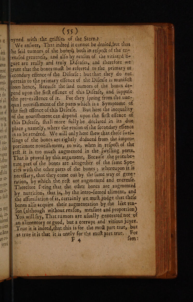 mn tied lence need nels, the of all nS af i ef of ey are tle eupon (yffers y cane / {ta arid ds £'/; ) foe fered divers | (55) joyned with the griftles of the Stern?” We anfwer, That indsed it cannot be denied,but thas Hhe {aid tumors of the bones both in refpect of the en- irreafed greatnels, and illo Wy reafon of the vitiated f« sure are really and truly Difcafes, and therefore we arant that the bones muft be referred tothe primary of \iecondary eflence of the Difeafe: butthat they do not pertain to the primary eflence of the Difeafe is manifeft from hence, Becaufe che {aid tumors of the bones de~ ipend upon the firft eflence of this Difeafey and fuppote, iqual nourifhment of the parts which isa Symptome of the Grft cflence of this Difeafe. But here the inequality Hthis Difeafe, thall more fully be declared in its due place ; namely, where the reaion of the fecondary effence histo berendred. We will only here thew that.thole {wele Hlings of the bones arerightly deduced from, the impro= | portionate nourifhment, co wit, when in refpe&amp; of the ireft ic is.coo much augmenred in the, {welling parts. | That is proved by this argument, Becaufe’ the protubes rant part of the bones are altogether of the fame Spe-= cies with the other parts of the bones ;. whereupon it is l'neceflary, that they-come out by. the fame, way of gene* | ration, by which the, reft are augimenced and encreafe. Therefore {ceing thar the other bones are augmented | by nutrition, that is, .by the intro-fumed aliments and I the affimilation of it, certainly we muft judge that thefe bones alfo acquire their augmentation bythe like rea- You willfay, That rumors are ufually gencrared not of an alimentory or good, but a corrupt.and’ vitious juyce. } True it is indeed,that.chis is for the mof part true, but as true itis that itis onely forthe moft part.eruc, For | F 4 form: