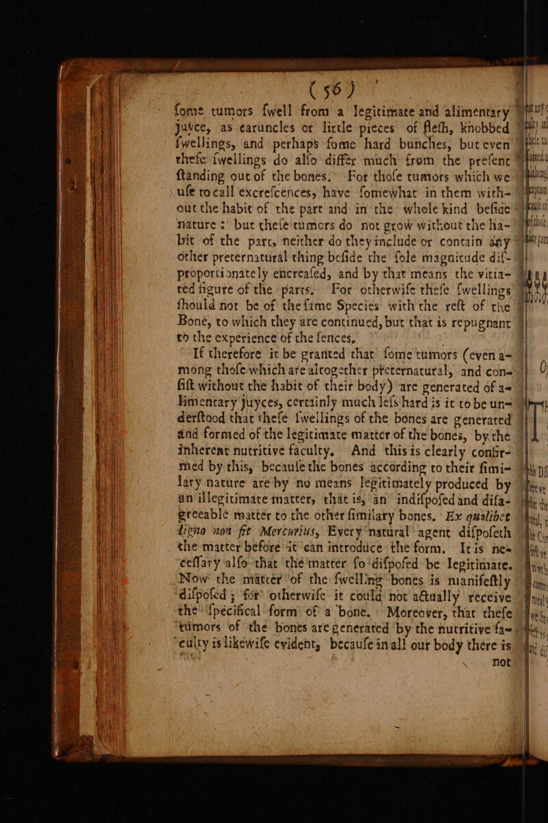 fome tumors fwell from a legitimate and alimentar Juvce, as earuncles or litle pieces of Aleth, knobbed fwellings, and perhaps fume hard bunches, but even thefe iwellings do alfo differ much {rom the prefent ftanding out of the bones.’ For thofe tumors which we ufe tocall excrefcences, have fomewhat in them with- outthe habit of the part and in the whole kind befiae nature :' but thele-tumors do not grow without the ha- bic of the part, neither do they include or contain aay -Other preternatural thing befide the’ fole magnitude dif- val] Fall Meee any yy bs ty Sunt | Nie eran yal Melle aM ity pan red figure of the parts, For otherwife thefe {wellings fhould nor be of the fame Species with the reft of the to the experience of the fences, ere If therefore it be granted that’ fome tumors (even a- mong thofe.which are alrogether pteternatural, and cone Gift without the habit of their body) are generated of aq Fimentary Juyces, cercainly much lefs-hard is ic to be un= derftood that thefe iwellings of the bones are generated and formed of the legitimate matter of the bones, by the inherent nutritive faculty. And this is clearly confir- med by this, becaule the bones according to their fimi- lary nature are by no means legitimately produced by an illegitimate matter, that is, an indifpofed and difa- ereeable matter to the other fimilary bones. Ex gualioct ligno non fit Mercuius, Every natural agent difpofech the matter before it ‘can introduce the form. Itis nea ceflary alfothat the'matter fo'difpofed be legitimate. Now the matter of the fwelling bones is manifeftly difpofed ; for otherwife it coula not a€tually receive the {pécifical form’ of a bone. Moreover, that thefe “culty islikewife evident, becaufe inal! our body there is ea “ not