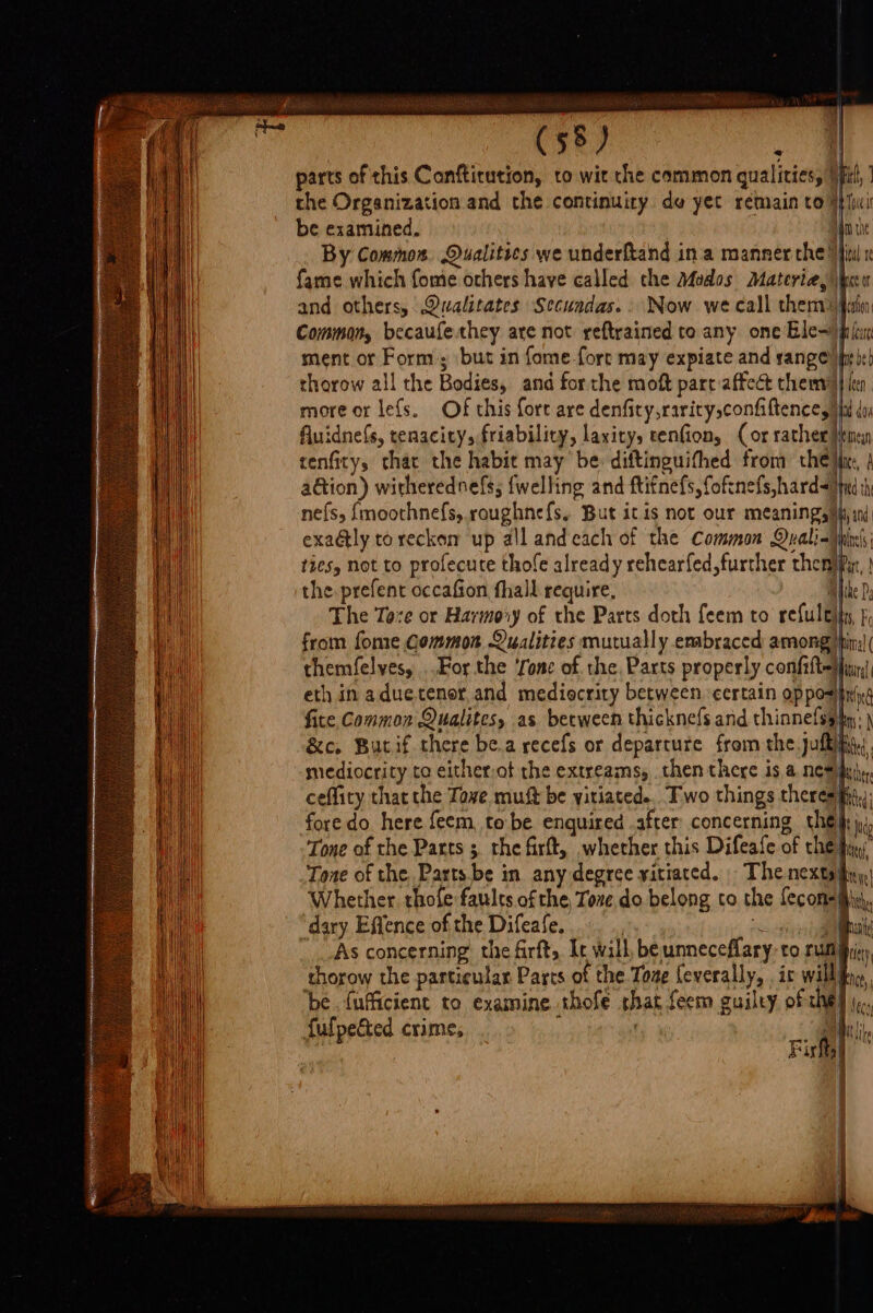 parts of this Canfticution, to wit che common qualities, (fil, | the Organization and the continuity de yec rémain to ipl be examined. Unie By Common. Qualities we underftand ina manner che fii x fame which fome others have called the Modos Materia,’ |x n and others, Qualitates Secundas.. Now we call themijfaim Common, becaufethey are not reftrained co any one Ble= pie ment or Form; but in fome-fore may expiate and range)jh ich thorow all the Bodies, and forthe moft parc affect them} len more or lefs. Of this fort are denfity,rarity,confaftence, Ma do fluidnefs, tenacity, friability, laxicy, tenfion, (or rather Heme tenfity, that the habit may be: diftinguifhed from they, } aGion) witherednefs; {welling and ftitnefs, fofinefs,hard-&lt;iind ih nefs, {moothnefs, roughnefs, But itis not our meaningsiy ind exaGtly to reckon up all andecach of the Common Qyalinhins; ties, not to profecute thole already rehearfed, further themipyr, } the prefent occafion fhall require, miihe P, The Toze or Harmoxy of the Parts doth feem to refulejtn, f, from fome Common Qualities mutually embraced among) themfelves, For the ‘Tone of the, Parts properly comfiftediuy! eth in aduectenor and mediocrity between. certain opposipr) fite, Common Qualites, as becween thicknefs and thinnefss hn: -&amp;c. Burif there be.a recefs or departure from the.juftik mediocrity to either:ot the extreams, then there isa nes) ceflicy that the Tove muft be yitiated.. Two things theresifit,,: fore do here feem, to be enquired after concerning the} i Tone of the Parts ; the firft, whether this Difeafe of the fig” Tone of the Parts. be in any degree yitiated. - The nextafiny| Whether thofe faults ofthe, Tore do belong to the fecon= Misi, ‘dary Effence of the Difeafe, : ong nk As concerning the firft, It will, be unneceflary-to Pun iy, thorow the particular Parts of the Tone feverally, . ir willl Net ‘be {ufficient to examine thofe shat feem guilty of che) \¢. fulpected crime, ; i