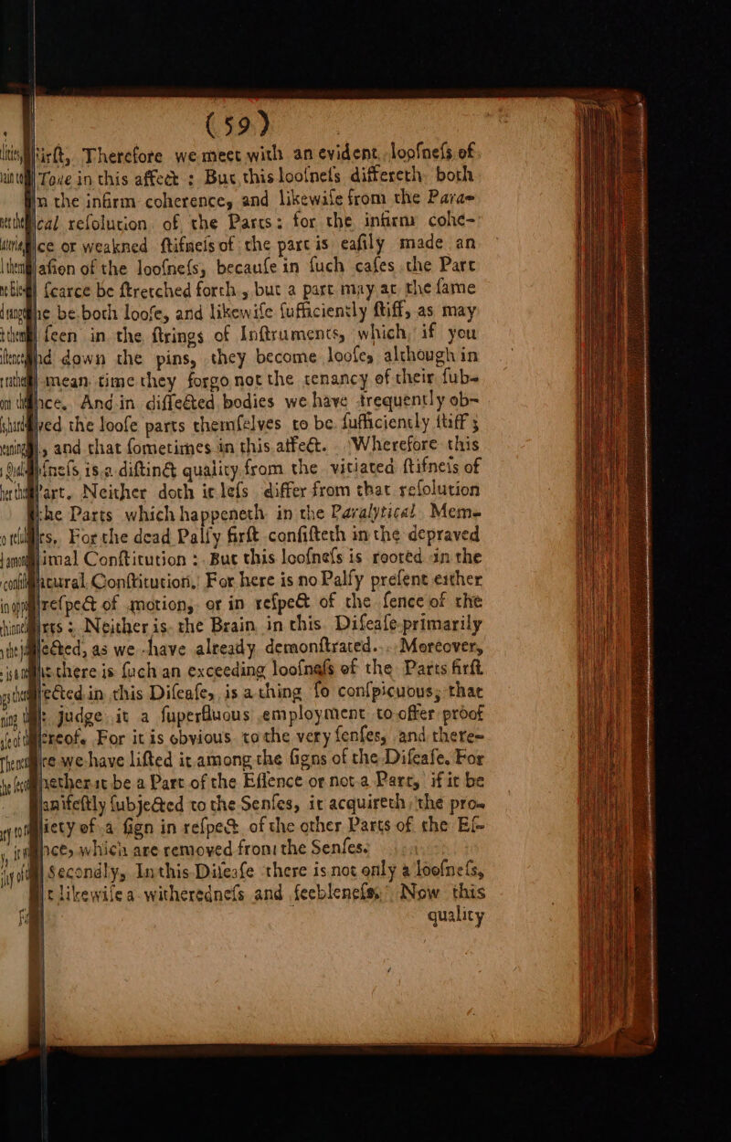 les, aint (59) 7 hirt, Therefore we meet with an evident, loofness of } Tove in this affect : Buc.thisloo{nets differeth both Im the infrm coherence, and likewaile from the Parae cal refolucion. of the Parts: for the infirmy cohe- ce or weakned ftifmeisof the partis eafily made an afion of the loofnefs, becaufe in {uch cafes the Pare | {carce be ftrecched forth but a part may ac the fame he be.boch loofe, and likewife {uffaciensly ftiff, as may ifcen in the ftrings of Inftruments, which, if you hd down the pins, they become loofes although in |-mean, time they forgo not the tenancy of their fub- ved the loofe parts themfelves to be. fufficiently {tiff 3 nels, iso difting quality.from the vitiated {tifneis of &gt; . e . - if q ° Part. Neither doth iclefs differ from that relolution the Parts which happeneth in the Pavalytical Meme rs. Forthe dead Pally firft confifteth in the depraved re(pet of motion, or in refpe&amp; of the fence of rhe leéted, as we -have already, demonftraced..... Moreover, hthere is fuch an exceeding loofnafs of the Parts firft fected.in this Difeafes is a thing fo con{picuous; thae h judge it a fuperfuous employment to offer proof creof. For itis obyious. tothe very fenfes, and there~ ire we-have lifted it.among the figns of the Difeafe. For hetherit be a Part of the Effence or nota Parr, if it be pnifeftly {ubjeGted to the Senfes, it acquireth ‘the pro. ace, whicin are removed fron: the Senfes. Secondly, Inthis-Difeafe there isnot only a loofnefs, guality