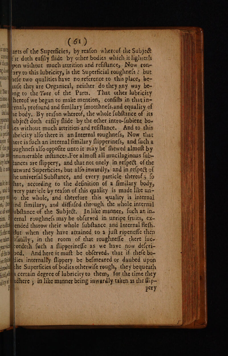 Siarts of the Superficies, by reafon whercof the Subject pf ac doth eafily flide by other bodies which itlighterl ‘Miipon without much attrition and refiftance, Now cone Wary to this lubricity, is the Superficial roughnels - bur Hicfe two qualities have noreference to this place, be~ wife they are Organical, neither dothey any way be= png to the Tee of the Parts. That other lubricity hereof we began to make mention, confifts in thatin= trnal, profound and fimilary {moothne(s,and equality of Phe body... By reafon whereof, the whole fubftance of its Wubje@ doth eafily flide by the ocher intro-{ubient bo- Bies without much attrition-and refiftance. And to..this Pibricity alfo there is an Internal roughnels, Now. that Phere is fuch an internal fimilary flipperinefs, and {uch a Mouchnefs alfo.oppofice unto it may be fhewed almoft by Wnnumerable inftances.For almoft all mucilaginaus fub- tances are flippery, and that not onely in refpet of the jutward Superticiess but al{oinwardlys and in re{pect of Whe univerfal Subftance, and every particle thereof; {o nMhar, according to the definition of a fimilary body, lvery particle by reafon of this quality is made like un- Blo the whole, and therefore this quality is internal @ind fimilary, and ditfufed through, che whole internal ubftance of the Subjeé&amp;. In like manner, fuch an in. lernal roughnefs may be obferved in unripe fruits, ex- Hut when they have attained to a jut ripeneffe then ifuaily, in the room of that roughneffle there fuce iifseedeth fuch a flipperineffe as we have now deferi- Bpcd. Andhere ic muft be obferved, thaz if thefe be- ilimdies internalty flippery be befmeared or daubed upon ithe Superficies of bodies otherwife rough, they bequeath | i certain degree of lubricity to them, for the time they ndhere ; in like manneg being inwardly taken as she flip- a? |