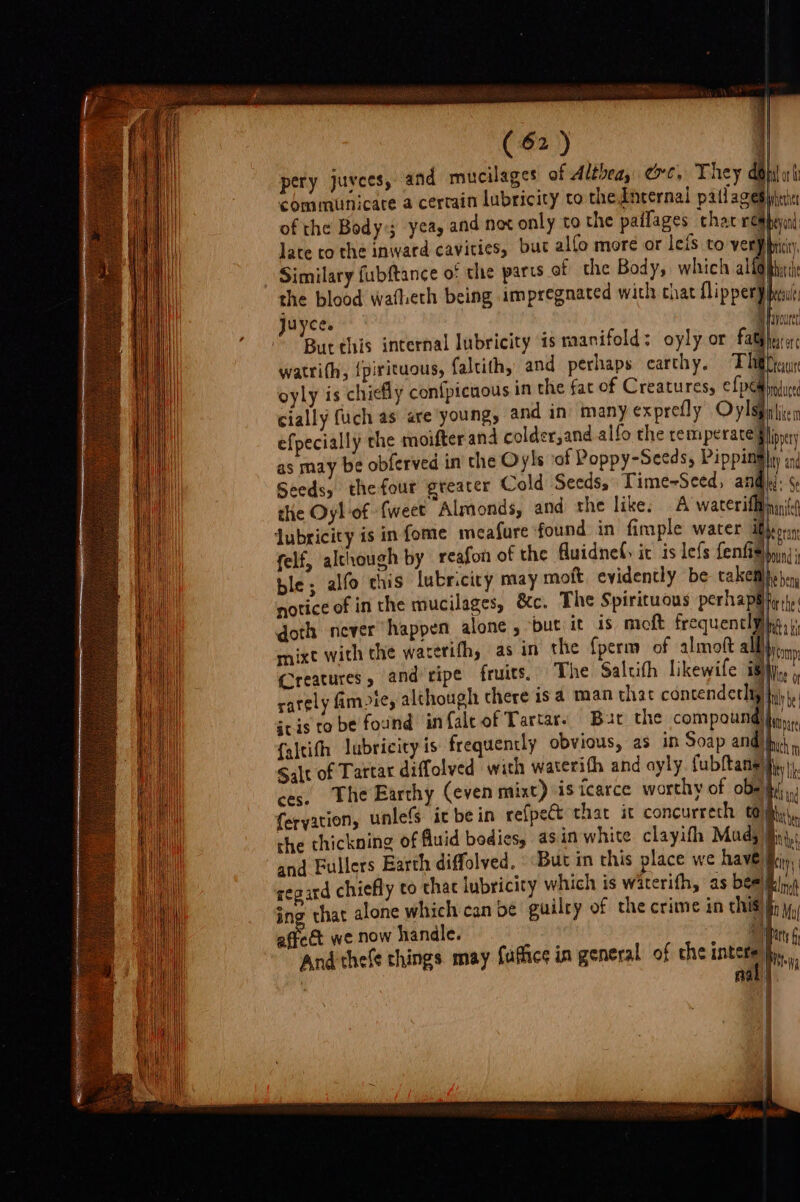 Sao ee (2) i] pery juvees, and mucilages of Althea, ec, They do dort conamunicare a certain lubricity co theicernal patfagesynix of the Body; yea, and nex only to the paifages that reabyind late to the inward cavities, but alfo more or leis to ver¥priiy, Similary fubftance o: the parts of the Body, which al Q bat th the blood watheth being impregnated with chat flipper) pen juyces Hf avuret Bur this internal lubricity is manifold: oyly or fatphurc: watri(h, {pirituous, faltithy: and perhaps earthy, Tle pai oyly is chiefly confpicuous in the far of Creatures, ¢fpe@ nic cially fuch as are young, and in many exprefly Oylspiilien efpecially the moifter and colder,and alfo the temperate §hipey as may be obferved in the Oyls of Poppy-Seeds, Piping yan eeds, the four greater Cold Seeds, Time-Seed, Py | a the Oyl of {weet Almonds, and the like: A waterifftinn( dubricity is in fome meafure found in fimple water iro felf, although by reafon ot the fluidnet: it is lefs fenfis nin ble; alfo this lubricity may moft evidently be cakethes notice of in the mucilages, &amp;c. The Spirituous perhap Her the doth never happen alone , but it is moft frequentl he ti mixt with the waterith, asin the {perm of almoft all ony Creatures, and ripe fruits. The Saltith likewile i8i. , rately Amie, although there isa man thac contendethty) tly he gris tobe found infaleof Tartar. Bur the compound) et {altifh lubricity is frequently obvious, as in Soap and Salt of Tartar diffolved with waterith and ayly. fubftane fs i, ces. The Earthy (even mixt) isicarce worthy of obeai.,. (eryation, unlefs it bein refpet that it concurreth tay i che thickning of Quid bodies, asin white clayifh Mud; § and Fullers Earth diffolved, But in this place we have) ty regard chiefly to that lubricity which is waterifh, as bes lng sno that alone which can be guilty of the crime in this yj, fe we now handle. ibn 6 And thefe things may fuffice in general of che intets }